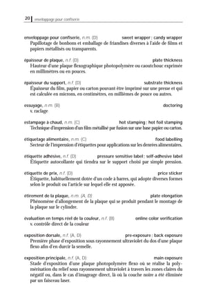 enveloppage pour conﬁserie, n.m. (D) sweet wrapper; candy wrapper
Papillotage de bonbons et emballage de friandises diverses à l'aide de ﬁlms et
papiers métallisés ou transparents.
épaisseur de plaque, n.f. (D) plate thickness
Hauteur d'une plaque ﬂexographique photopolymère ou caoutchouc exprimée
en millimètres ou en pouces.
épaisseur du support, n.f. (D) substrate thickness
Épaisseur du ﬁlm, papier ou carton pouvant être imprimé sur une presse et qui
est calculée en microns, en centimètres, en millièmes de pouce ou autres.
essuyage, n.m. (B) doctoring
v. raclage
estampage à chaud, n.m. (C) hot stamping; hot foil stamping
Technique d'impression d'un ﬁlm métallisé par fusion sur une base papier ou carton.
étiquetage alimentaire, n.m. (C) food labelling
Secteur de l'impression d'étiquettes pour applications sur les denrées alimentaires.
étiquette adhésive, n.f. (D) pressure sensitive label; self-adhesive label
Étiquette autocollante qui tiendra sur le support choisi par simple pression.
étiquette de prix, n.f. (D) price sticker
Étiquette, habituellement dotée d'un code à barres, qui adopte diverses formes
selon le produit ou l'article sur lequel elle est apposée.
étirement de la plaque, n.m. (A, D) plate elongation
Phénomène d'allongement de la plaque qui se produit pendant le montage de
la plaque sur le cylindre.
évaluation en temps réel de la couleur, n.f. (B) online color veriﬁcation
v. contrôle direct de la couleur
exposition dorsale, n.f. (A, D) pre-exposure; back exposure
Première phase d'exposition sous rayonnement ultraviolet du dos d'une plaque
ﬂexo aﬁn d'en durcir la semelle.
exposition principale, n.f. (A, D) main exposure
Stade d'exposition d'une plaque photopolymère ﬂexo où se réalise la poly-
mérisation du relief sous rayonnement ultraviolet à travers les zones claires du
négatif ou, dans le cas d'imageage direct, là où la couche noire a été éliminée
par un faisceau laser.
20 enveloppage pour conﬁserie
 