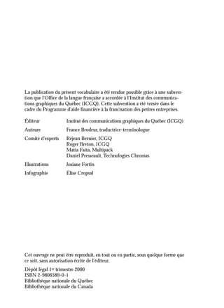 La publication du présent vocabulaire a été rendue possible grâce à une subven-
tion que l'Ofﬁce de la langue française a accordée à l'Institut des communica-
tions graphiques du Québec (ICGQ). Cette subvention a été versée dans le
cadre du Programme d'aide ﬁnancière à la francisation des petites entreprises.
Éditeur Institut des communications graphiques du Québec (ICGQ)
Auteure France Brodeur, traductrice-terminologue
Comité d'experts Réjean Bernier, ICGQ
Roger Breton, ICGQ
Matia Faita, Multipack
Daniel Presseault, Technologies Chromas
Illustrations Josiane Fortin
Infographie Élise Cropsal
Cet ouvrage ne peut être reproduit, en tout ou en partie, sous quelque forme que
ce soit, sans autorisation écrite de l’éditeur.
Dépôt légal 1er trimestre 2000
ISBN 2-9806589-0-1
Bibliothèque nationale du Québec
Bibliothèque nationale du Canada
 