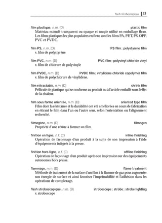 23ﬂash stroboscopique
ﬁlm plastique, n.m. (D) plastic ﬁlm
Matériau extrudé transparent ou opaque et souple utilisé en emballage ﬂexo.
Les ﬁlms plastiques les plus populaires en ﬂexo sont les ﬁlms PA,PET,PS,OPP,
PVC et PVDC.
ﬁlm PS, n.m. (D) PS ﬁlm; polystyrene ﬁlm
v. ﬁlm de polystyrène
ﬁlm PVC, n.m. (D) PVC ﬁlm; polyvinyl chloride vinyl
v. ﬁlm de chlorure de polyvinyle
ﬁlm PVDC, n.m. (D) PVDC ﬁlm; vinylidene chloride copolymer ﬁlm
v. ﬁlm de polychlorure de vinylidène.
ﬁlm rétractable, n.m. (D) shrink ﬁlm
Pellicule de plastique qui se conforme au produit ou à l'article emballé sous l'effet
de la chaleur.
ﬁlm sous forme orientée, n.m. (D) oriented type ﬁlm
Film dont la résistance et la durabilité ont été améliorées en cours de fabrication
en étirant le ﬁlm dans l'un ou l'autre sens, selon l'orientation ou l'alignement
recherché.
ﬁlmogène, n.m. (D) ﬁlmogen
Propriété d'une résine à former un ﬁlm.
ﬁnition en ligne, n.f. (C) inline ﬁnishing
Opération de façonnage d'un produit à la suite de son impression à l'aide
d'équipements intégrés à la presse.
ﬁnition hors ligne, n.f. (C) ofﬂine ﬁnishing
Opération de façonnage d'un produit après son impression sur des équipements
autonomes hors presse.
ﬂammage, n.m. (D) ﬂame treatment
Méthode de traitement de la surface d'un ﬁlm à la ﬂamme de gaz pour augmenter
son énergie de surface et ainsi favoriser l'imprimabilité et l'adhésion dans les
opérations de complexage.
ﬂash stroboscopique, n.m. (B) stroboscope; strobe; strobe lighting
v. stroboscope
 