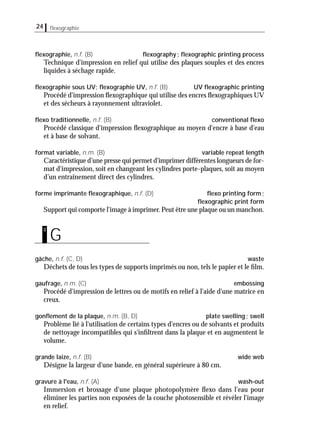 24 ﬂexographie
ﬂexographie, n.f. (B) ﬂexography; ﬂexographic printing process
Technique d'impression en relief qui utilise des plaques souples et des encres
liquides à séchage rapide.
ﬂexographie sous UV; ﬂexographie UV, n.f. (B) UV ﬂexographic printing
Procédé d'impression ﬂexographique qui utilise des encres ﬂexographiques UV
et des sécheurs à rayonnement ultraviolet.
ﬂexo traditionnelle, n.f. (B) conventional ﬂexo
Procédé classique d'impression ﬂexographique au moyen d'encre à base d'eau
et à base de solvant.
format variable, n.m. (B) variable repeat length
Caractéristique d’une presse qui permet d'imprimer différentes longueurs de for-
mat d'impression, soit en changeant les cylindres porte-plaques, soit au moyen
d’un entraînement direct des cylindres.
forme imprimante ﬂexographique, n.f. (D) ﬂexo printing form;
ﬂexographic print form
Support qui comporte l'image à imprimer.Peut être une plaque ou un manchon.
gâche, n.f. (C, D) waste
Déchets de tous les types de supports imprimés ou non, tels le papier et le ﬁlm.
gaufrage, n.m. (C) embossing
Procédé d'impression de lettres ou de motifs en relief à l'aide d'une matrice en
creux.
gonﬂement de la plaque, n.m. (B, D) plate swelling; swell
Problème lié à l'utilisation de certains types d'encres ou de solvants et produits
de nettoyage incompatibles qui s'inﬁltrent dans la plaque et en augmentent le
volume.
grande laize, n.f. (B) wide web
Désigne la largeur d'une bande, en général supérieure à 80 cm.
gravure à l'eau, n.f. (A) wash-out
Immersion et brossage d'une plaque photopolymère ﬂexo dans l'eau pour
éliminer les parties non exposées de la couche photosensible et révéler l'image
en relief.
G
g
 
