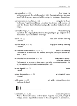 25hexachromie
gravure au laser, n.f. (A) laser engraving
Méthode de gravure des cylindres anilox à l'aide d'un ou de plusieurs faisceaux
laser. Mode de gravure également utilisé pour graver les plaques et manchons.
gravure directe de manchons, n.f. (A) computer-to-sleeve
Technique d'exposition de l'image à imprimer directement sur le manchon à
partir des données d'un ﬁchier informatique. Le manchon tient alors lieu de
plaque.
gravure thermique, n.f. (A) thermal imaging
Exposition des plaques photopolymères ﬂexographiques, qui réagissent à la
chaleur, sous rayonnement laser infrarouge.
grossi, n.m. (A) trap; print overlap; trapping
v. débord
grossi et maigri, n.m. (A) trap; print overlap; trapping
v. débord
grossi maigri en mode interactif, n.m. (A) interactive trapping
Technique de recouvrement des couleurs accomplie par l'opérateur directe-
ment à l'écran.
grossi maigri en tâche de fond, n.m. (A) background trapping;
automatic trappìng
Technique de recouvrement des couleurs qui s'effectue automatiquement en
arrière-plan au moyen d'une fonctionnalité logicielle.
groupe d'appel, n.m. (B) draw
v. appel
groupe d'impression, n.m. (B) printing deck; deck
v. encrage
guide-bande, n.m. (B) web guide; edge guiding system
v. aligneur de bande
hexachromie, n.f. (A, B) hexachrome process
Procédé d'impression en six couleurs (cyan, magenta, jaune, noir, orangé et
vert) qui rehausse la qualité de la couleur en étendant la gamme de reproduction.
H
h
 