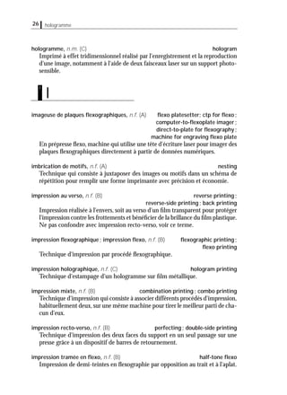 26 hologramme
hologramme, n.m. (C) hologram
Imprimé à effet tridimensionnel réalisé par l'enregistrement et la reproduction
d'une image, notamment à l'aide de deux faisceaux laser sur un support photo-
sensible.
imageuse de plaques ﬂexographiques, n.f. (A) ﬂexo platesetter; ctp for ﬂexo;
computer-to-ﬂexoplate imager;
direct-to-plate for ﬂexography;
machine for engraving ﬂexo plate
En prépresse ﬂexo, machine qui utilise une tête d'écriture laser pour imager des
plaques ﬂexographiques directement à partir de données numériques.
imbrication de motifs, n.f. (A) nesting
Technique qui consiste à juxtaposer des images ou motifs dans un schéma de
répétition pour remplir une forme imprimante avec précision et économie.
impression au verso, n.f. (B) reverse printing;
reverse-side printing; back printing
Impression réalisée à l'envers, soit au verso d'un ﬁlm transparent pour protéger
l'impression contre les frottements et bénéﬁcier de la brillance du ﬁlm plastique.
Ne pas confondre avec impression recto-verso, voir ce terme.
impression ﬂexographique; impression ﬂexo, n.f. (B) ﬂexographic printing;
ﬂexo printing
Technique d'impression par procédé ﬂexographique.
impression holographique, n.f. (C) hologram printing
Technique d'estampage d'un hologramme sur ﬁlm métallique.
impression mixte, n.f. (B) combination printing; combo printing
Technique d'impression qui consiste à associer différents procédés d'impression,
habituellement deux,sur une même machine pour tirer le meilleur parti de cha-
cun d'eux.
impression recto-verso, n.f. (B) perfecting; double-side printing
Technique d'impression des deux faces du support en un seul passage sur une
presse grâce à un dispositif de barres de retournement.
impression tramée en ﬂexo, n.f. (B) half-tone ﬂexo
Impression de demi-teintes en ﬂexographie par opposition au trait et à l'aplat.
I
i
 