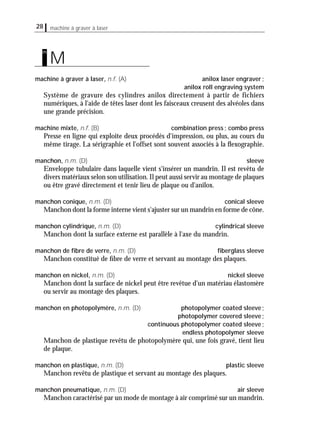 28 machine à graver à laser
machine à graver à laser, n.f. (A) anilox laser engraver;
anilox roll engraving system
Système de gravure des cylindres anilox directement à partir de fichiers
numériques, à l'aide de têtes laser dont les faisceaux creusent des alvéoles dans
une grande précision.
machine mixte, n.f. (B) combination press; combo press
Presse en ligne qui exploite deux procédés d'impression, ou plus, au cours du
même tirage. La sérigraphie et l'offset sont souvent associés à la ﬂexographie.
manchon, n.m. (D) sleeve
Enveloppe tubulaire dans laquelle vient s'insérer un mandrin. Il est revêtu de
divers matériaux selon son utilisation.Il peut aussi servir au montage de plaques
ou être gravé directement et tenir lieu de plaque ou d'anilox.
manchon conique, n.m. (D) conical sleeve
Manchon dont la forme interne vient s'ajuster sur un mandrin en forme de cône.
manchon cylindrique, n.m. (D) cylindrical sleeve
Manchon dont la surface externe est parallèle à l'axe du mandrin.
manchon de ﬁbre de verre, n.m. (D) ﬁberglass sleeve
Manchon constitué de ﬁbre de verre et servant au montage des plaques.
manchon en nickel, n.m. (D) nickel sleeve
Manchon dont la surface de nickel peut être revêtue d'un matériau élastomère
ou servir au montage des plaques.
manchon en photopolymère, n.m. (D) photopolymer coated sleeve;
photopolymer covered sleeve;
continuous photopolymer coated sleeve;
endless photopolymer sleeve
Manchon de plastique revêtu de photopolymère qui, une fois gravé, tient lieu
de plaque.
manchon en plastique, n.m. (D) plastic sleeve
Manchon revêtu de plastique et servant au montage des plaques.
manchon pneumatique, n.m. (D) air sleeve
Manchon caractérisé par un mode de montage à air comprimé sur un mandrin.
M
m
 