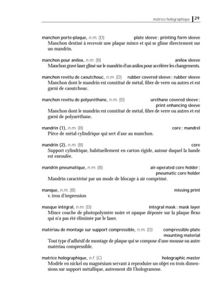29matrice holographique
manchon porte-plaque, n.m. (D) plate sleeve; printing form sleeve
Manchon destiné à recevoir une plaque mince et qui se glisse directement sur
un mandrin.
manchon pour anilox, n.m. (B) anilox sleeve
Manchongravélaserglissésurlemandrind'unaniloxpouraccélérerleschangements.
manchon revêtu de caoutchouc, n.m. (D) rubber covered sleeve; rubber sleeve
Manchon dont le mandrin est constitué de métal, ﬁbre de verre ou autres et est
garni de caoutchouc.
manchon revêtu de polyuréthane, n.m. (D) urethane covered sleeve;
print enhancing sleeve
Manchon dont le mandrin est constitué de métal, ﬁbre de verre ou autres et est
garni de polyuréthane.
mandrin (1), n.m. (B) core; mandrel
Pièce de métal cylindrique qui sert d'axe au manchon.
mandrin (2), n.m. (B) core
Support cylindrique, habituellement en carton rigide, autour duquel la bande
est enroulée.
mandrin pneumatique, n.m. (B) air-operated core holder;
pneumatic core holder
Mandrin caractérisé par un mode de blocage à air comprimé.
manque, n.m. (B) missing print
v. trou d'impression
masque intégral, n.m. (D) integral mask; mask layer
Mince couche de photopolymère noire et opaque déposée sur la plaque ﬂexo
qui n'a pas été éliminée par le laser.
matériau de montage sur support compressible, n.m. (D) compressible plate
mounting material
Tout type d'adhésif de montage de plaque qui se compose d'une mousse ou autre
matériau compressible.
matrice holographique, n.f. (C) holographic master
Modèle en nickel ou magnésium servant à reproduire un objet en trois dimen-
sions sur support métallique, autrement dit l'hologramme.
 