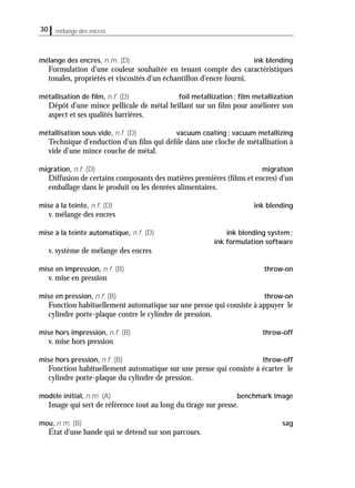 30 mélange des encres
mélange des encres, n.m. (D) ink blending
Formulation d'une couleur souhaitée en tenant compte des caractéristiques
tonales, propriétés et viscosités d'un échantillon d'encre fourni.
métallisation de ﬁlm, n.f. (D) foil metallization; ﬁlm metallization
Dépôt d'une mince pellicule de métal brillant sur un ﬁlm pour améliorer son
aspect et ses qualités barrières.
métallisation sous vide, n.f. (D) vacuum coating; vacuum metallizing
Technique d'enduction d'un ﬁlm qui déﬁle dans une cloche de métallisation à
vide d'une mince couche de métal.
migration, n.f. (D) migration
Diffusion de certains composants des matières premières (ﬁlms et encres) d'un
emballage dans le produit ou les denrées alimentaires.
mise à la teinte, n.f. (D) ink blending
v. mélange des encres
mise à la teinte automatique, n.f. (D) ink blending system;
ink formulation software
v. système de mélange des encres
mise en impression, n.f. (B) throw-on
v. mise en pression
mise en pression, n.f. (B) throw-on
Fonction habituellement automatique sur une presse qui consiste à appuyer le
cylindre porte-plaque contre le cylindre de pression.
mise hors impression, n.f. (B) throw-off
v. mise hors pression
mise hors pression, n.f. (B) throw-off
Fonction habituellement automatique sur une presse qui consiste à écarter le
cylindre porte-plaque du cylindre de pression.
modèle initial, n.m. (A) benchmark image
Image qui sert de référence tout au long du tirage sur presse.
mou, n.m. (B) sag
État d'une bande qui se détend sur son parcours.
 