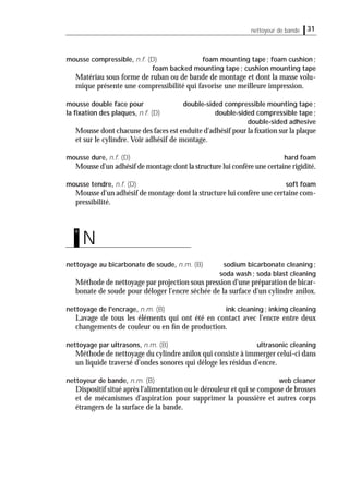 31nettoyeur de bande
mousse compressible, n.f. (D) foam mounting tape; foam cushion;
foam backed mounting tape; cushion mounting tape
Matériau sous forme de ruban ou de bande de montage et dont la masse volu-
mique présente une compressibilité qui favorise une meilleure impression.
mousse double face pour double-sided compressible mounting tape;
la ﬁxation des plaques, n.f. (D) double-sided compressible tape;
double-sided adhesive
Mousse dont chacune des faces est enduite d'adhésif pour la ﬁxation sur la plaque
et sur le cylindre. Voir adhésif de montage.
mousse dure, n.f. (D) hard foam
Mousse d'un adhésif de montage dont la structure lui confère une certaine rigidité.
mousse tendre, n.f. (D) soft foam
Mousse d'un adhésif de montage dont la structure lui confère une certaine com-
pressibilité.
nettoyage au bicarbonate de soude, n.m. (B) sodium bicarbonate cleaning;
soda wash; soda blast cleaning
Méthode de nettoyage par projection sous pression d'une préparation de bicar-
bonate de soude pour déloger l'encre séchée de la surface d'un cylindre anilox.
nettoyage de l'encrage, n.m. (B) ink cleaning; inking cleaning
Lavage de tous les éléments qui ont été en contact avec l'encre entre deux
changements de couleur ou en ﬁn de production.
nettoyage par ultrasons, n.m. (B) ultrasonic cleaning
Méthode de nettoyage du cylindre anilox qui consiste à immerger celui-ci dans
un liquide traversé d'ondes sonores qui déloge les résidus d'encre.
nettoyeur de bande, n.m. (B) web cleaner
Dispositif situé après l'alimentation ou le dérouleur et qui se compose de brosses
et de mécanismes d'aspiration pour supprimer la poussière et autres corps
étrangers de la surface de la bande.
N
n
 