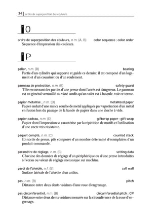 34 ordre de superposition des couleurs
ordre de superposition des couleurs, n.m. (A, B) color sequence; color order
Séquence d'impression des couleurs.
palier, n.m. (B) bearing
Partie d'un cylindre qui supporte et guide ce dernier, il est composé d'un loge-
ment et d'un coussinet ou d'un roulement.
panneau de protection, n.m. (B) safety guard
Tôle recouvrant des parties d'une presse dont l'accès est dangereux. Le panneau
est en général verrouillé ou vissé tandis qu'un volet est à bascule, voir ce terme.
papier métallisé , n.m. (D) metallized paper
Papier enduit d'une mince couche de métal appliquée par vaporisation d'un métal
en fusion lors du passage de la bande de papier dans une cloche à vide.
papier-cadeau, n.m. (D) giftwrap paper; gift wrap
Papier dont l'impression se caractérise par la répétition de motifs et l'utilisation
d'une encre très résistante.
paquet compté, n.m. (C) counted stack
En sortie de presse, pile composée d'un nombre déterminé d'exemplaires d'un
produit commandé.
paramètre de réglage, n.m. (B) setting data
Chacune des données de réglage d'un périphérique ou d'une presse introduites
à l'écran ou valeur de réglage mécanique sur machine.
paroi de l'alvéole, n.f. (B) cell wall
Surface latérale de l'alvéole d'un anilox.
pas, n.m. (B) pitch
Distance entre deux dents voisines d'une roue d'engrenage.
pas circonférentiel, n.m. (B) circumferential pitch; CP
Distance entre deux dents voisines mesurée sur la circonférence de la roue d'en-
grenage.
P
p
O
o
 