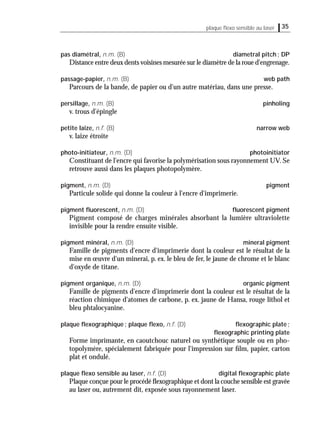 35plaque ﬂexo sensible au laser
pas diamétral, n.m. (B) diametral pitch; DP
Distance entre deux dents voisines mesurée sur le diamètre de la roue d'engrenage.
passage-papier, n.m. (B) web path
Parcours de la bande, de papier ou d'un autre matériau, dans une presse.
persillage, n.m. (B) pinholing
v. trous d'épingle
petite laize, n.f. (B) narrow web
v. laize étroite
photo-initiateur, n.m. (D) photoinitiator
Constituant de l'encre qui favorise la polymérisation sous rayonnement UV. Se
retrouve aussi dans les plaques photopolymère.
pigment, n.m. (D) pigment
Particule solide qui donne la couleur à l'encre d'imprimerie.
pigment ﬂuorescent, n.m. (D) ﬂuorescent pigment
Pigment composé de charges minérales absorbant la lumière ultraviolette
invisible pour la rendre ensuite visible.
pigment minéral, n.m. (D) mineral pigment
Famille de pigments d'encre d'imprimerie dont la couleur est le résultat de la
mise en œuvre d'un minerai, p. ex. le bleu de fer, le jaune de chrome et le blanc
d'oxyde de titane.
pigment organique, n.m. (D) organic pigment
Famille de pigments d'encre d'imprimerie dont la couleur est le résultat de la
réaction chimique d'atomes de carbone, p. ex. jaune de Hansa, rouge lithol et
bleu phtalocyanine.
plaque ﬂexographique; plaque ﬂexo, n.f. (D) ﬂexographic plate;
ﬂexographic printing plate
Forme imprimante, en caoutchouc naturel ou synthétique souple ou en pho-
topolymère, spécialement fabriquée pour l'impression sur ﬁlm, papier, carton
plat et ondulé.
plaque ﬂexo sensible au laser, n.f. (D) digital ﬂexographic plate
Plaque conçue pour le procédé ﬂexographique et dont la couche sensible est gravée
au laser ou, autrement dit, exposée sous rayonnement laser.
 