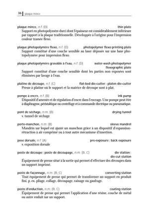 36 plaque mince
plaque mince, n.f. (D) thin plate
Support en photopolymère durci dont l'épaisseur est considérablement inférieure
par rapport à la plaque traditionnelle. Développée à l'origine pour l'impression
couleur tramée ﬂexo.
plaque photopolymère ﬂexo, n.f. (D) photopolymer ﬂexo printing plate
Support constitué d'une couche sensible au laser déposée sur une base pho-
topolymère pour impression ﬂexo.
plaque photopolymère gravable à l'eau, n.f. (D) water-wash photopolymer
ﬂexographic plate
Support constitué d'une couche sensible dont les parties non exposées sont
éliminées par lavage à l'eau.
platine de découpe, n.f. (C) ﬂat-bed die-cutter; platen die-cutter
Presse à platine où le support et la matrice de découpe sont à plat.
pompe à encre, n.f. (B) ink pump
Dispositif d'amenée et de régulation d'encre dans l'encrage.Une pompe peut être
àdiaphragme,péristaltiqueoucentrifugeetàcommandeélectriqueoupneumatique.
pont de séchage, n.m. (B) drying tunnel
v. tunnel de séchage
porte-manchon, n.m. (B) sleeve mandrel
Mandrin sur lequel est ajusté un manchon grâce à un dispositif d'expansion-
rétraction à air comprimé ou à tout autre mécanisme d'insertion.
pose dorsale, n.f. (A) pre-exposure; back exposure
v. exposition dorsale
poste de découpe; poste de découpage, n.m. (B, C) die station;
die-cut station
Équipement de presse situé à la sortie qui permet d'effectuer des découpes dans
un support imprimé.
poste de façonnage, n.m. (B, C) converting station
Tout équipement de presse qui permet de transformer un support en produit
ﬁni, p. ex. pliage, collage, découpage, rainage ou gaufrage.
poste d'enduction, n.m. (B, C) coating station
Équipement de presse qui permet l'application d'une résine, couche de métal
ou autre enduit sur un support.
 