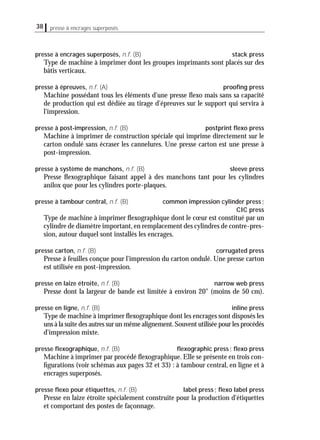 38 presse à encrages superposés
presse à encrages superposés, n.f. (B) stack press
Type de machine à imprimer dont les groupes imprimants sont placés sur des
bâtis verticaux.
presse à épreuves, n.f. (A) prooﬁng press
Machine possédant tous les éléments d'une presse ﬂexo mais sans sa capacité
de production qui est dédiée au tirage d'épreuves sur le support qui servira à
l'impression.
presse à post-impression, n.f. (B) postprint ﬂexo press
Machine à imprimer de construction spéciale qui imprime directement sur le
carton ondulé sans écraser les cannelures. Une presse carton est une presse à
post-impression.
presse à système de manchons, n.f. (B) sleeve press
Presse ﬂexographique faisant appel à des manchons tant pour les cylindres
anilox que pour les cylindres porte-plaques.
presse à tambour central, n.f. (B) common impression cylinder press;
CIC press
Type de machine à imprimer ﬂexographique dont le cœur est constitué par un
cylindre de diamètre important, en remplacement des cylindres de contre-pres-
sion, autour duquel sont installés les encrages.
presse carton, n.f. (B) corrugated press
Presse à feuilles conçue pour l'impression du carton ondulé. Une presse carton
est utilisée en post-impression.
presse en laize étroite, n.f. (B) narrow web press
Presse dont la largeur de bande est limitée à environ 20" (moins de 50 cm).
presse en ligne, n.f. (B) inline press
Type de machine à imprimer ﬂexographique dont les encrages sont disposés les
uns à la suite des autres sur un même alignement.Souvent utilisée pour les procédés
d'impression mixte.
presse ﬂexographique, n.f. (B) ﬂexographic press; ﬂexo press
Machine à imprimer par procédé ﬂexographique. Elle se présente en trois con-
ﬁgurations (voir schémas aux pages 32 et 33) : à tambour central, en ligne et à
encrages superposés.
presse ﬂexo pour étiquettes, n.f. (B) label press; ﬂexo label press
Presse en laize étroite spécialement construite pour la production d'étiquettes
et comportant des postes de façonnage.
 
