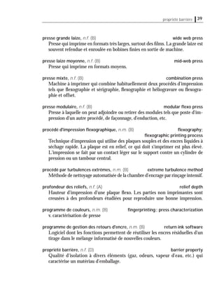 39propriété barrière
presse grande laize, n.f. (B) wide web press
Presse qui imprime en formats très larges, surtout des ﬁlms. La grande laize est
souvent refendue et enroulée en bobines ﬁnies en sortie de machine.
presse laize moyenne, n.f. (B) mid-web press
Presse qui imprime en formats moyens.
presse mixte, n.f. (B) combination press
Machine à imprimer qui combine habituellement deux procédés d'impression
tels que ﬂexographie et sérigraphie, ﬂexographie et héliogravure ou ﬂexogra-
phie et offset.
presse modulaire, n.f. (B) modular ﬂexo press
Presse à laquelle on peut adjoindre ou retirer des modules tels que poste d'im-
pression d'un autre procédé, de façonnage, d'enduction, etc.
procédé d'impression ﬂexographique, n.m. (B) ﬂexography;
ﬂexographic printing process
Technique d'impression qui utilise des plaques souples et des encres liquides à
séchage rapide. La plaque est en relief, ce qui doit s'imprimer est plus élevé.
L'impression se fait par un contact léger sur le support contre un cylindre de
pression ou un tambour central.
procédé par turbulences extrêmes, n.m. (B) extreme turbulence method
Méthode de nettoyage automatisée de la chambre d'encrage par rinçage intensif.
profondeur des reliefs, n.f. (A) relief depth
Hauteur d'impression d'une plaque ﬂexo. Les parties non imprimantes sont
creusées à des profondeurs étudiées pour reproduire une bonne impression.
programme de couleurs, n.m. (B) ﬁngerprinting; press characterization
v. caractérisation de presse
programme de gestion des retours d'encre, n.m. (B) return ink software
Logiciel dont les fonctions permettent de réutiliser les encres résiduelles d'un
tirage dans le mélange informatisé de nouvelles couleurs.
propriété barrière, n.f. (D) barrier property
Qualité d'isolation à divers éléments (gaz, odeurs, vapeur d'eau, etc.) qui
caractérise un matériau d'emballage.
 