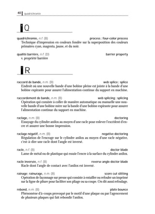 40 quadrichromie
quadrichromie, n.f. (B) process; four-color process
Technique d'impression en couleurs fondée sur la superposition des couleurs
primaires cyan, magenta, jaune, et du noir.
qualité barrière, n.f. (D) barrier property
v. propriété barrière
raccord de bande, n.m. (B) web splice; splice
Endroit où une nouvelle bande d'une bobine pleine est jointe à la bande d'une
bobine expirante pour assurer l'alimentation continue du support en machine.
raccordement de bande, n.m. (B) web splicing; splicing
Opération qui consiste à coller de manière automatique ou manuelle une nou-
velle bande d'une bobine mère sur la bande d'une bobine expirante pour assurer
l'alimentation continue du support en machine.
raclage, n.m. (B) doctoring
Essuyage du cylindre anilox au moyen d'une racle pour enlever l'excédent d'en-
cre et assurer une bonne impression.
raclage négatif, n.m. (B) negative doctoring
Régulation de l'encrage sur le cylindre anilox au moyen d'une racle négative,
c'est-à-dire une racle dont l'angle est inversé.
racle, n.f. (B) doctor blade
Lame de métal ou de plastique qui essuie l'encre à la surface du cylindre anilox.
racle inversée, n.f. (B) reverse angle doctor blade
Racle dont l'angle de contact avec l'anilox est inversé.
rainage; rainurage, n.m. (B) score cut slitting
Opération de façonnage sur presse qui consiste à entailler ou refouler un imprimé
sur la ligne de pliure pour faciliter son pliage ou sa coupe.On dit aussi refoulage.
rebond, n.m. (B) plate bounce
Phénomène d'à-coups provoqué par le motif d'une plaque ou par l'agencement
de plusieurs plaques qui fait rebondir l'anilox.
R
r
Q
q
 