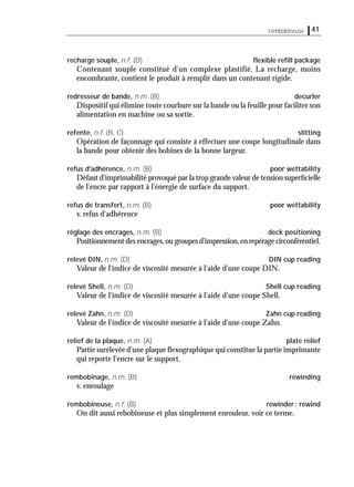 recharge souple, n.f. (D) ﬂexible reﬁll package
Contenant souple constitué d'un complexe plastifié. La recharge, moins
encombrante, contient le produit à remplir dans un contenant rigide.
redresseur de bande, n.m. (B) decurler
Dispositif qui élimine toute courbure sur la bande ou la feuille pour faciliter son
alimentation en machine ou sa sortie.
refente, n.f. (B, C) slitting
Opération de façonnage qui consiste à effectuer une coupe longitudinale dans
la bande pour obtenir des bobines de la bonne largeur.
refus d'adhérence, n.m. (B) poor wettability
Défaut d'imprimabilité provoqué par la trop grande valeur de tension superﬁcielle
de l'encre par rapport à l'énergie de surface du support.
refus de transfert, n.m. (B) poor wettability
v. refus d'adhérence
réglage des encrages, n.m. (B) deck positioning
Positionnement des encrages,ou groupes d'impression,en repérage circonférentiel.
relevé DIN, n.m. (D) DIN cup reading
Valeur de l'indice de viscosité mesurée à l'aide d'une coupe DIN.
relevé Shell, n.m. (D) Shell cup reading
Valeur de l'indice de viscosité mesurée à l'aide d'une coupe Shell.
relevé Zahn, n.m. (D) Zahn cup reading
Valeur de l'indice de viscosité mesurée à l'aide d'une coupe Zahn.
relief de la plaque, n.m. (A) plate relief
Partie surélevée d'une plaque ﬂexographique qui constitue la partie imprimante
qui reporte l'encre sur le support.
rembobinage, n.m. (B) rewinding
v. enroulage
rembobineuse, n.f. (B) rewinder; rewind
On dit aussi rebobineuse et plus simplement enrouleur, voir ce terme.
41rembobineuse
 