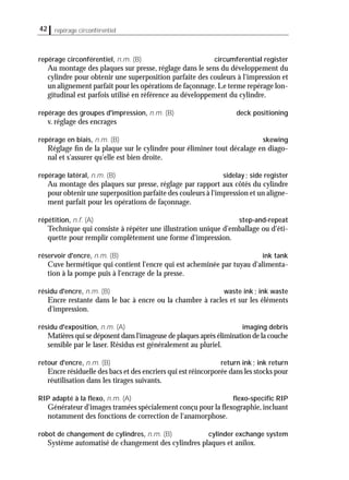 42 repérage circonférentiel
repérage circonférentiel, n.m. (B) circumferential register
Au montage des plaques sur presse, réglage dans le sens du développement du
cylindre pour obtenir une superposition parfaite des couleurs à l'impression et
un alignement parfait pour les opérations de façonnage. Le terme repérage lon-
gitudinal est parfois utilisé en référence au développement du cylindre.
repérage des groupes d'impression, n.m. (B) deck positioning
v. réglage des encrages
repérage en biais, n.m. (B) skewing
Réglage ﬁn de la plaque sur le cylindre pour éliminer tout décalage en diago-
nal et s'assurer qu'elle est bien droite.
repérage latéral, n.m. (B) sidelay; side register
Au montage des plaques sur presse, réglage par rapport aux côtés du cylindre
pour obtenir une superposition parfaite des couleurs à l'impression et un aligne-
ment parfait pour les opérations de façonnage.
répétition, n.f. (A) step-and-repeat
Technique qui consiste à répéter une illustration unique d'emballage ou d'éti-
quette pour remplir complètement une forme d'impression.
réservoir d'encre, n.m. (B) ink tank
Cuve hermétique qui contient l'encre qui est acheminée par tuyau d'alimenta-
tion à la pompe puis à l'encrage de la presse.
résidu d'encre, n.m. (B) waste ink; ink waste
Encre restante dans le bac à encre ou la chambre à racles et sur les éléments
d'impression.
résidu d'exposition, n.m. (A) imaging debris
Matières qui se déposent dans l'imageuse de plaques après élimination de la couche
sensible par le laser. Résidus est généralement au pluriel.
retour d'encre, n.m. (B) return ink; ink return
Encre résiduelle des bacs et des encriers qui est réincorporée dans les stocks pour
réutilisation dans les tirages suivants.
RIP adapté à la ﬂexo, n.m. (A) ﬂexo-speciﬁc RIP
Générateur d'images tramées spécialement conçu pour la ﬂexographie,incluant
notamment des fonctions de correction de l'anamorphose.
robot de changement de cylindres, n.m. (B) cylinder exchange system
Système automatisé de changement des cylindres plaques et anilox.
 