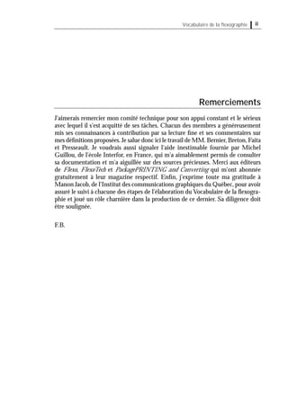 iiVocabulaire de la ﬂexographie
Remerciements
J'aimerais remercier mon comité technique pour son appui constant et le sérieux
avec lequel il s'est acquitté de ses tâches. Chacun des membres a généreusement
mis ses connaissances à contribution par sa lecture ﬁne et ses commentaires sur
mes déﬁnitions proposées.Je salue donc ici le travail de MM.Bernier,Breton,Faita
et Presseault. Je voudrais aussi signaler l'aide inestimable fournie par Michel
Guillou, de l'école Interfor, en France, qui m'a aimablement permis de consulter
sa documentation et m'a aiguillée sur des sources précieuses. Merci aux éditeurs
de Flexo, FlexoTech et PackagePRINTING and Converting qui m'ont abonnée
gratuitement à leur magazine respectif. Enﬁn, j'exprime toute ma gratitude à
Manon Jacob, de l'Institut des communications graphiques du Québec, pour avoir
assuré le suivi à chacune des étapes de l'élaboration du Vocabulaire de la ﬂexogra-
phie et joué un rôle charnière dans la production de ce dernier. Sa diligence doit
être soulignée.
F.B.
 