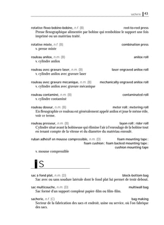 sacherie 43
rotative ﬂexo bobine-bobine, n.f. (B) reel-to-reel press
Presse ﬂexographique alimentée par bobine qui rembobine le support une fois
imprimé ou un matériau traité.
rotative mixte, n.f. (B) combination press
v. presse mixte
rouleau anilox, n.m. (B) anilox roll
v. cylindre anilox
rouleau avec gravure laser, n.m. (B) laser engraved anilox roll
v. cylindre anilox avec gravure laser
rouleau avec gravure mécanique, n.m. (B) mechanically engraved anilox roll
v. cylindre anilox avec gravure mécanique
rouleau contaminé, n.m. (B) contaminated roll
v. cylindre contaminé
rouleau doseur, n.m. (B) meter roll; metering roll
En ﬂexographie ce rouleau est généralement appelé anilox et joue le même rôle,
voir ce terme.
rouleau presseur, n.m. (B) layon roll; rider roll
Cylindre situé avant la bobineuse qui élimine l'air à l'enroulage de la bobine tout
en tenant compte de la vitesse et du diamètre du matériau enroulé.
ruban adhésif en mousse compressible, n.m. (D) foam mounting tape;
foam cushion; foam backed mounting tape;
cushion mounting tape
v. mousse compressible
sac à fond plat, n.m. (D) block-bottom bag
Sac avec ou sans soudure latérale dont le fond plat lui permet de tenir debout.
sac multicouche, n.m. (D) multiwall bag
Sac formé d'un support complexé papier-ﬁlm ou ﬁlm-ﬁlm.
sacherie, n.f. (C) bag making
Secteur de la fabrication des sacs et endroit, usine ou service, où l'on fabrique
des sacs.
S
s
 