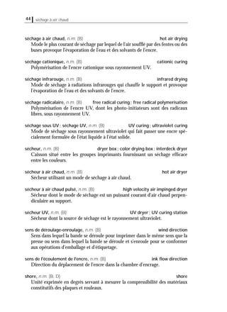44 séchage à air chaud
séchage à air chaud, n.m. (B) hot air drying
Mode le plus courant de séchage par lequel de l'air soufﬂé par des fentes ou des
buses provoque l'évaporation de l'eau et des solvants de l'encre.
séchage cationique, n.m. (B) cationic curing
Polymérisation de l'encre cationique sous rayonnement UV.
séchage infrarouge, n.m. (B) infrared drying
Mode de séchage à radiations infrarouges qui chauffe le support et provoque
l’évaporation de l’eau et des solvants de l'encre.
séchage radicalaire, n.m. (B) free radical curing; free radical polymerisation
Polymérisation de l'encre UV, dont les photo-initiateurs sont des radicaux
libres, sous rayonnement UV.
séchage sous UV; séchage UV, n.m. (B) UV curing; ultraviolet curing
Mode de séchage sous rayonnement ultraviolet qui fait passer une encre spé-
cialement formulée de l'état liquide à l'état solide.
sécheur, n.m. (B) dryer box; color drying box; interdeck dryer
Caisson situé entre les groupes imprimants fournissant un séchage efﬁcace
entre les couleurs.
sécheur à air chaud, n.m. (B) hot air dryer
Sécheur utilisant un mode de séchage à air chaud.
sécheur à air chaud pulsé, n.m. (B) high velocity air impinged dryer
Sécheur dont le mode de séchage est un puissant courant d'air chaud perpen-
diculaire au support.
sécheur UV, n.m. (B) UV dryer; UV curing station
Sécheur dont la source de séchage est le rayonnement ultraviolet.
sens de déroulage-enroulage, n.m. (B) wind direction
Sens dans lequel la bande se déroule pour imprimer dans le même sens que la
presse ou sens dans lequel la bande se déroule et s'enroule pour se conformer
aux opérations d'emballage et d'étiquetage.
sens de l'écoulement de l'encre, n.m. (B) ink ﬂow direction
Direction du déplacement de l'encre dans la chambre d'encrage.
shore, n.m. (B, D) shore
Unité exprimée en degrés servant à mesurer la compressibilité des matériaux
constitutifs des plaques et rouleaux.
 