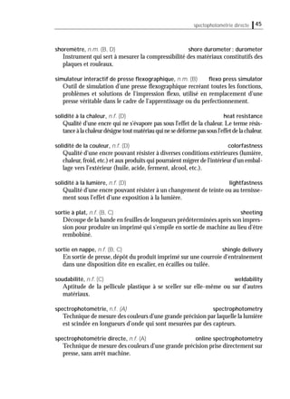 spectophotométrie directe 45
shoremètre, n.m. (B, D) shore durometer; durometer
Instrument qui sert à mesurer la compressibilité des matériaux constitutifs des
plaques et rouleaux.
simulateur interactif de presse ﬂexographique, n.m. (B) ﬂexo press simulator
Outil de simulation d'une presse ﬂexographique recréant toutes les fonctions,
problèmes et solutions de l'impression ﬂexo, utilisé en remplacement d'une
presse véritable dans le cadre de l'apprentissage ou du perfectionnement.
solidité à la chaleur, n.f. (D) heat resistance
Qualité d'une encre qui ne s'évapore pas sous l'effet de la chaleur. Le terme résis-
tanceàlachaleurdésignetoutmatériauquinesedéformepassousl'effetdelachaleur.
solidité de la couleur, n.f. (D) colorfastness
Qualité d'une encre pouvant résister à diverses conditions extérieures (lumière,
chaleur,froid,etc.) et aux produits qui pourraient migrer de l'intérieur d'un embal-
lage vers l'extérieur (huile, acide, ferment, alcool, etc.).
solidité à la lumière, n.f. (D) lightfastness
Qualité d'une encre pouvant résister à un changement de teinte ou au ternisse-
ment sous l'effet d'une exposition à la lumière.
sortie à plat, n.f. (B, C) sheeting
Découpe de la bande en feuilles de longueurs prédéterminées après son impres-
sion pour produire un imprimé qui s'empile en sortie de machine au lieu d'être
rembobiné.
sortie en nappe, n.f. (B, C) shingle delivery
En sortie de presse, dépôt du produit imprimé sur une courroie d'entraînement
dans une disposition dite en escalier, en écailles ou tuilée.
soudabilité, n.f. (C) weldability
Aptitude de la pellicule plastique à se sceller sur elle-même ou sur d'autres
matériaux.
spectrophotométrie, n.f. (A) spectrophotometry
Technique de mesure des couleurs d'une grande précision par laquelle la lumière
est scindée en longueurs d'onde qui sont mesurées par des capteurs.
spectrophotométrie directe, n.f. (A) online spectrophotometry
Technique de mesure des couleurs d'une grande précision prise directement sur
presse, sans arrêt machine.
 