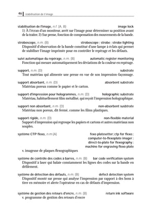 46 stabilisation de l’image
stabilisation de l'image, n.f. (A, B) image lock
1) À l'écran d'un moniteur, arrêt sur l'image pour déterminer sa position avant
de la traiter.2) Sur presse,fonction de compensation des mouvements de la bande.
stroboscope, n.m. (B) stroboscope; strobe; strobe lighting
Dispositif d'observation de la bande constitué d'une lampe à éclats qui permet
de stabiliser l'image imprimée pour en contrôler le repérage et les défauts.
suivi automatique du repérage, n.m. (B) automatic register monitoring
Fonction qui mesure automatiquement les déviations de la couleur en repérage.
support, n.m. (D) substrate
Tout matériau qui alimente une presse en vue de son impression-façonnage.
support absorbant, n.m. (D) absorbent substrate
Matériau poreux comme le papier et le carton.
support d'impression pour hologrammes, n.m. (D) holographic substrate
Matériau, habituellement ﬁlm métallisé, qui reçoit l'impression holographique.
support non absorbant, n.m. (D) non-absorbent susbtrate
Matériau non poreux, dit fermé, comme les ﬁlms plastiques.
support rigide, n.m. (D) non-ﬂexible material
Support d'impression qui regroupe les papiers et cartons et autres matériaux non
souples.
système CTP ﬂexo, n.m.(A) fexo platesetter;ctp for ﬂexo;
computer-to-ﬂexoplate imager;
direct-to-plate for ﬂexography;
machine for engraving ﬂexo plate
v. imageuse de plaques ﬂexographiques
système de contrôle des codes à barres, n.m. (B) bar code veriﬁcation system
Dispositif à laser qui balaie constamment les lignes des codes sur la bande en
déﬁlement.
système de détection des défauts, n.m. (B) defect detection system
Dispositif monté sur presse qui analyse l'impression par rapport à des bons à
tirer en mémoire et alerte l'opérateur en cas de défauts d'impression.
système de gestion des retours d'encre, n.m. (B) return ink software
v. programme de gestion des retours d'encre
 