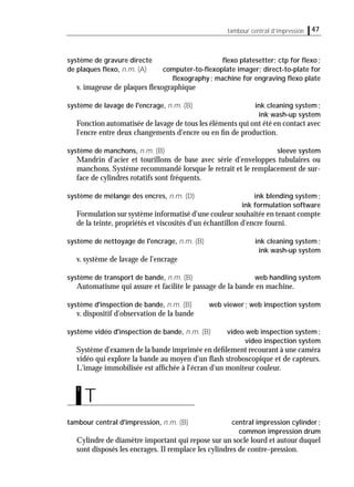 tambour central d’impression 47
système de gravure directe ﬂexo platesetter; ctp for ﬂexo;
de plaques ﬂexo, n.m. (A) computer-to-ﬂexoplate imager; direct-to-plate for
ﬂexography; machine for engraving ﬂexo plate
v. imageuse de plaques ﬂexographique
système de lavage de l'encrage, n.m. (B) ink cleaning system;
ink wash-up system
Fonction automatisée de lavage de tous les éléments qui ont été en contact avec
l'encre entre deux changements d'encre ou en ﬁn de production.
système de manchons, n.m. (B) sleeve system
Mandrin d'acier et tourillons de base avec série d'enveloppes tubulaires ou
manchons. Système recommandé lorsque le retrait et le remplacement de sur-
face de cylindres rotatifs sont fréquents.
système de mélange des encres, n.m. (D) ink blending system;
ink formulation software
Formulation sur système informatisé d'une couleur souhaitée en tenant compte
de la teinte, propriétés et viscosités d'un échantillon d'encre fourni.
système de nettoyage de l'encrage, n.m. (B) ink cleaning system;
ink wash-up system
v. système de lavage de l'encrage
système de transport de bande, n.m. (B) web handling system
Automatisme qui assure et facilite le passage de la bande en machine.
système d'inspection de bande, n.m. (B) web viewer; web inspection system
v. dispositif d'observation de la bande
système vidéo d'inspection de bande, n.m. (B) video web inspection system;
video inspection system
Système d'examen de la bande imprimée en déﬁlement recourant à une caméra
vidéo qui explore la bande au moyen d'un ﬂash stroboscopique et de capteurs.
L'image immobilisée est afﬁchée à l'écran d'un moniteur couleur.
tambour central d'impression, n.m. (B) central impression cylinder;
common impression drum
Cylindre de diamètre important qui repose sur un socle lourd et autour duquel
sont disposés les encrages. Il remplace les cylindres de contre-pression.
T
t
 