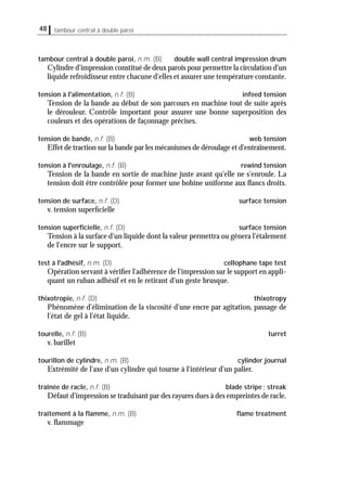 tambour central à double paroi48
tambour central à double paroi, n.m. (B) double wall central impression drum
Cylindre d'impression constitué de deux parois pour permettre la circulation d'un
liquide refroidisseur entre chacune d'elles et assurer une température constante.
tension à l'alimentation, n.f. (B) infeed tension
Tension de la bande au début de son parcours en machine tout de suite après
le dérouleur. Contrôle important pour assurer une bonne superposition des
couleurs et des opérations de façonnage précises.
tension de bande, n.f. (B) web tension
Effet de traction sur la bande par les mécanismes de déroulage et d'entraînement.
tension à l'enroulage, n.f. (B) rewind tension
Tension de la bande en sortie de machine juste avant qu'elle ne s'enroule. La
tension doit être contrôlée pour former une bobine uniforme aux ﬂancs droits.
tension de surface, n.f. (D) surface tension
v. tension superﬁcielle
tension superﬁcielle, n.f. (D) surface tension
Tension à la surface d'un liquide dont la valeur permettra ou gênera l'étalement
de l'encre sur le support.
test à l'adhésif, n.m. (D) cellophane tape test
Opération servant à vériﬁer l'adhérence de l'impression sur le support en appli-
quant un ruban adhésif et en le retirant d'un geste brusque.
thixotropie, n.f. (D) thixotropy
Phénomène d'élimination de la viscosité d'une encre par agitation, passage de
l'état de gel à l'état liquide.
tourelle, n.f. (B) turret
v. barillet
tourillon de cylindre, n.m. (B) cylinder journal
Extrémité de l'axe d'un cylindre qui tourne à l'intérieur d'un palier.
traînée de racle, n.f. (B) blade stripe; streak
Défaut d'impression se traduisant par des rayures dues à des empreintes de racle.
traitement à la ﬂamme, n.m. (B) ﬂame treatment
v. ﬂammage
 