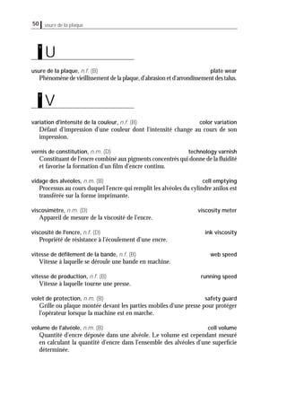 usure de la plaque50
usure de la plaque, n.f. (B) plate wear
Phénomène de vieillissement de la plaque,d'abrasion et d'arrondissement des talus.
variation d'intensité de la couleur, n.f. (B) color variation
Défaut d'impression d'une couleur dont l'intensité change au cours de son
impression.
vernis de constitution, n.m. (D) technology varnish
Constituant de l'encre combiné aux pigments concentrés qui donne de la ﬂuidité
et favorise la formation d'un ﬁlm d'encre continu.
vidage des alvéoles, n.m. (B) cell emptying
Processus au cours duquel l'encre qui remplit les alvéoles du cylindre anilox est
transférée sur la forme imprimante.
viscosimètre, n.m. (D) viscosity meter
Appareil de mesure de la viscosité de l'encre.
viscosité de l'encre, n.f. (D) ink viscosity
Propriété de résistance à l'écoulement d'une encre.
vitesse de déﬁlement de la bande, n.f. (B) web speed
Vitesse à laquelle se déroule une bande en machine.
vitesse de production, n.f. (B) running speed
Vitesse à laquelle tourne une presse.
volet de protection, n.m. (B) safety guard
Grille ou plaque montée devant les parties mobiles d'une presse pour protéger
l'opérateur lorsque la machine est en marche.
volume de l'alvéole, n.m. (B) cell volume
Quantité d'encre déposée dans une alvéole. Le volume est cependant mesuré
en calculant la quantité d'encre dans l'ensemble des alvéoles d'une superﬁcie
déterminée.
V
v
U
u
 