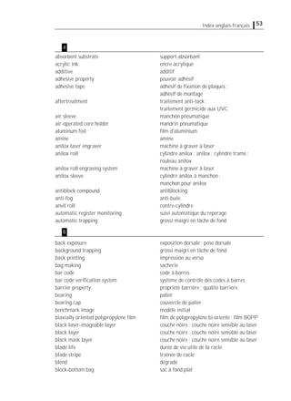 53Index anglais-français
absorbent substrate support absorbant
acrylic ink encre acrylique
additive additif
adhesive property pouvoir adhésif
adhesive tape adhésif de ﬁxation de plaques;
adhésif de montage
aftertreatment traitement anti-tack;
traitement germicide aux UVC
air sleeve manchon pneumatique
air-operated core holder mandrin pneumatique
aluminum foil ﬁlm d'aluminium
amine amine
anilox laser engraver machine à graver à laser
anilox roll cylindre anilox; anilox; cylindre tramé;
rouleau anilox
anilox roll engraving system machine à graver à laser
anilox sleeve cylindre anilox à manchon;
manchon pour anilox
antiblock compound antiblocking
anti-fog anti-buée
anvil roll contre-cylindre
automatic register monitoring suivi automatique du repérage
automatic trapping grossi maigri en tâche de fond
back exposure exposition dorsale; pose dorsale
background trapping grossi maigri en tâche de fond
back printing impression au verso
bag making sacherie
bar code code à barres
bar code veriﬁcation system système de contrôle des codes à barres
barrier property propriété barrière; qualité barrière
bearing palier
bearing cap couvercle de palier
benchmark image modèle initial
biaxially oriented polypropylene ﬁlm ﬁlm de polypropylène bi-orienté; ﬁlm BOPP
black laser-imageable layer couche noire; couche noire sensible au laser
black layer couche noire; couche noire sensible au laser
black mask layer couche noire; couche noire sensible au laser
blade life durée de vie utile de la racle
blade stripe traînée de racle
blend dégradé
block-bottom bag sac à fond plat
a
b
 