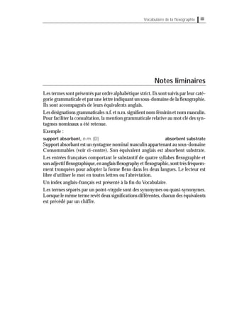 iiiVocabulaire de la ﬂexographie
Notes liminaires
Les termes sont présentés par ordre alphabétique strict.Ils sont suivis par leur caté-
gorie grammaticale et par une lettre indiquant un sous-domaine de la ﬂexographie.
Ils sont accompagnés de leurs équivalents anglais.
Les désignations grammaticales n.f.et n.m.signiﬁent nom féminin et nom masculin.
Pour faciliter la consultation, la mention grammaticale relative au mot clé des syn-
tagmes nominaux a été retenue.
Exemple :
support absorbant, n.m. (D) absorbent substrate
Support absorbant est un syntagme nominal masculin appartenant au sous-domaine
Consommables (voir ci-contre). Son équivalent anglais est absorbent substrate.
Les entrées françaises comportant le substantif de quatre syllabes ﬂexographie et
son adjectif ﬂexographique,en anglais ﬂexography et ﬂexographic,sont très fréquem-
ment tronquées pour adopter la forme ﬂexo dans les deux langues. Le lecteur est
libre d'utiliser le mot en toutes lettres ou l'abréviation.
Un index anglais-français est présenté à la ﬁn du Vocabulaire.
Les termes séparés par un point-virgule sont des synonymes ou quasi-synonymes.
Lorsque le même terme revêt deux signiﬁcations différentes,chacun des équivalents
est précédé par un chiffre.
 