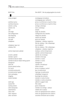 54 Index anglais-français
BOPP ﬁlm ﬁlm BOPP; ﬁlm de polypropylène bi-orienté
candy wrapper enveloppage de bonbons;
enveloppage pour conﬁserie
cantilever press presse à architecture en porte-à-faux
cantilevered press presse à architecture en porte-à-faux
cationic curing séchage cationique
cationic ink encre cationique
cell alvéole
cell angle angle des alvéoles
cell conﬁguration conﬁguration des alvéoles
cell emptying vidage des alvéoles
cell volume volume de l'alvéole
cell wall paroi de l'alvéole
cellophane cellophane; cellulose régénérée;
ﬁlm de cellulose; ﬁlm cellulosique
cellophane tape test test à l'adhésif
cellulose ﬁlm ﬁlm de cellulose; ﬁlm cellulosique;
cellophane; cellulose régénérée
central impression cylinder tambour central d'impression;
cylindre central d'impression
ceramic cylinder cylindre de céramique
chamber system chambre d'encrage
chambered doctor blade chambre à racles
chambered doctor blade inking system chambre à racles
changeover changement
chill roll cylindre refroidisseur
chrome-plated anilox anilox chromé
CIC press presse à tambour central
circumferential pitch pas circonférentiel
circumferential register repérage circonférentiel
clear packaging emballage transparent
clogging bouchage des alvéoles
closed chamber chambre à racles fermée;
chambre à racles encastrées
cloth tape adhésif à support toile
coated ﬁlm ﬁlm enduit
coating station poste d'enduction
color drying box chambre de séchage; sécheur
colorfastness solidité de la couleur
color order ordre de superposition des couleurs
color sequence ordre de superposition des couleurs
color variation variation d'intensité de la couleur
c
 