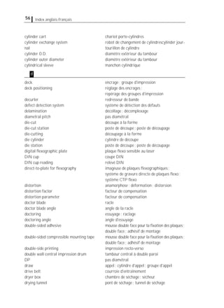 56 Index anglais-français
cylinder cart chariot porte-cylindres
cylinder exchange system robot de changement de cylindrescylinder jour-
nal tourillon de cylindre
cylinder O.D. diamètre extérieur du tambour
cylinder outer diameter diamètre extérieur du tambour
cylindrical sleeve manchon cylindrique
deck encrage; groupe d'impression
deck positioning réglage des encrages;
repérage des groupes d'impression
decurler redresseur de bande
defect detection system système de détection des défauts
delamination décollage; décomplexage
diametral pitch pas diamétral
die-cut découpe à la forme
die-cut station poste de découpe; poste de découpage
die-cutting découpage à la forme
die cylinder cylindre de découpe
die station poste de découpe; poste de découpage
digital ﬂexographic plate plaque ﬂexo sensible au laser
DIN cup coupe DIN
DIN cup reading relevé DIN
direct-to-plate for ﬂexography imageuse de plaques ﬂexographiques;
système de gravure directe de plaques ﬂexo;
système CTP ﬂexo
distortion anamorphose; déformation; distorsion
distortion factor facteur de compensation
distortion parameter facteur de compensation
doctor blade racle
doctor blade angle angle de la racle
doctoring essuyage; raclage
doctoring angle angle d'essuyage
double-sided adhesive mousse double face pour la ﬁxation des plaques;
double face; adhésif de montage
double-sided compressible mounting tape mousse double face pour la ﬁxation des plaques;
double face; adhésif de montage
double-side printing impression recto-verso
double wall central impression drum tambour central à double paroi
DP pas diamétral
draw appel; cylindre d'appel; groupe d'appel
drive belt courroie d'entraînement
dryer box chambre de séchage; sécheur
drying tunnel pont de séchage; tunnel de séchage
d
 