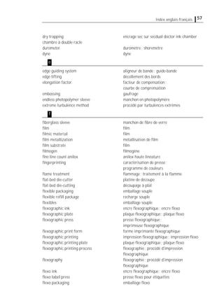 57Index anglais-français
dry trapping encrage sec sur secdual doctor ink chamber
chambre à double racle
durometer duromètre; shoremètre
dyne dyne
edge guiding system aligneur de bande; guide-bande
edge lifting décollement des bords
elongation factor facteur de compensation;
courbe de comprensation
embossing gaufrage
endless photopolymer sleeve manchon en photopolymère
extreme turbulence method procédé par turbulences extrêmes
ﬁberglass sleeve manchon de ﬁbre de verre
ﬁlm ﬁlm
ﬁlmic material ﬁlm
ﬁlm metallization métallisation de ﬁlm
ﬁlm substrate ﬁlm
ﬁlmogen ﬁlmogène
ﬁne line count anilox anilox haute linéature
ﬁngerprinting caractérisation de presse;
programme de couleurs
ﬂame treatment ﬂammage; traitement à la ﬂamme
ﬂat-bed die-cutter platine de découpe
ﬂat-bed die-cutting découpage à plat
ﬂexible packaging emballage souple
ﬂexible reﬁll package recharge souple
ﬂexibles emballage souple
ﬂexographic ink encre ﬂexographique; encre ﬂexo
ﬂexographic plate plaque ﬂexographique; plaque ﬂexo
ﬂexographic press presse ﬂexographique;
imprimeuse ﬂexographique
ﬂexographic print form forme imprimante ﬂexographique
ﬂexographic printing impression ﬂexographique; impression ﬂexo
ﬂexographic printing plate plaque ﬂexographique; plaque ﬂexo
ﬂexographic printing process ﬂexographie; procédé d'impression
ﬂexographique
ﬂexography ﬂexographie; procédé d'impression
ﬂexographique
ﬂexo ink encre ﬂexographique; encre ﬂexo
ﬂexo label press presse ﬂexo pour étiquettes
ﬂexo packaging emballage ﬂexo
e
f
 