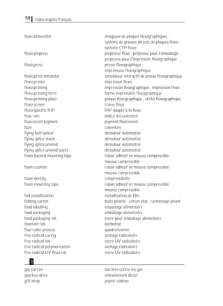 58 Index anglais-français
ﬂexo platesetter imageuse de plaques ﬂexographiques;
système de gravure directe de plaques ﬂexo;
système CTP ﬂexo
ﬂexo prepress prépresse ﬂexo; prépresse pour l'emballage;
prépresse pour l'impression ﬂexographique
ﬂexo press presse ﬂexographique;
imprimeuse ﬂexographique
ﬂexo press simulator simulateur interactif de presse ﬂexographique
ﬂexo printer imprimeur ﬂexo
ﬂexo printing impression ﬂexographique; impression ﬂexo
ﬂexo printing form forme imprimante ﬂexographique
ﬂexo printing plate plaque ﬂexographique; cliché ﬂexographique
ﬂexo screen trame ﬂexo
ﬂexo-speciﬁc RIP RIP adapté à la ﬂexo
ﬂow rate indice d'écoulement
ﬂuorescent pigment pigment ﬂuorescent
ﬂute cannelure
ﬂying butt splicer dérouleur automatisé
ﬂying splice stand dérouleur automatisé
ﬂying splice unwind dérouleur automatisé
ﬂying splice unwind stand dérouleur automatisé
foam backed mounting tape ruban adhésif en mousse compressible;
mousse compressible
foam cushion ruban adhésif en mousse compressible;
mousse compressible
foam density compressibilité
foam mounting tape ruban adhésif en mousse compressible;
mousse compressible
foil metallization métallisation de ﬁlm
folding carton boîte pliante; carton plat; cartonnage pliant
food labelling étiquetage alimentaire
food packaging emballage alimentaire
food packaging ink encre pour emballage alimentaire
fountain roll barboteur
four-color process quadrichromie
free radical curing séchage radicalaire
free radical ink encre UV radicalaire
free radical polymerisation séchage radicalaire
free radical UV ﬂexo ink encre UV radicalaire
gas barrier barrière contre les gaz
gearless drive entraînement direct
gift wrap papier-cadeau
g
 