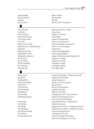 59Index anglais-français
giftwrap paper papier-cadeau
good wettability imprimabilité
gradient dégradé
grease barrier barrière contre les graisses
half-tone ﬂexo impression tramée en ﬂexo
hard foam mousse dure
heat resistance solidité à la chaleur
hexachrome process hexachromie
hexachrome shade couleur en hexachromie
hi-ﬁ color couleur en hexachromie
high-pressure nozzle buse de nettoyage sous pression
high velocity air impinged dryer sécheur à air chaud pulsé
hologram hologramme
hologram printing impression holographique
holographic master matrice holographique
holographic substrate support d'impression pour hologrammes
hot air dryer sécheur à air chaud
hot air drying séchage à air chaud
hot foil stamping estampage à chaud
hot stamping estampage à chaud
hydraulic arm bras hydraulique
image carrier cylindre porte-plaque; cylindre de format
image lock stabilisation de l'image
imaging debris résidu d'exposition
impression cylinder cylindre de contre-pression
infeed draw appel d'entrée
infeed tension tension à l'alimentation
infrared drying séchage infrarouge
ink adhesion adhérence de l'encre
ink blending mélange des encres; mise à la teinte
ink blending system système de mélange des encres;
mise à la teinte automatique
ink build up accumulation d'encre; dépôt d'encre
ink chamber chambre d'encrage
ink change changement de couleur; changement d'encre
ink changeover changement de couleur; changement d'encre
ink characterisation caractérisation des encres
ink cleaning nettoyage de l'encrage
ink cleaning system système de lavage de l'encrage;
système de nettoyage de l'encrage
h
i
 
