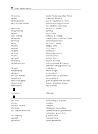 60 Index anglais-français
ink coverage couche d'encre; couverture d'encre
ink ﬂow écoulement de l'encre
ink ﬂow direction sens de l'écoulement de l'encre
ink formulation software système de mélange des encres;
mise à la teinte automatique
ink fountain bac à encre; encrier
ink fountain roll barboteur
ink hose tuyau d'encre
inking cleaning nettoyage de l'encrage
ink lay-down couche d'encre; couverture d'encre
ink mileage consommation d'encre
ink pan bac à encre; encrier
ink pump pompe à encre
ink return retour d'encre
ink splash éclaboussure
ink supply alimentation en encre
ink tank réservoir d'encre
ink transfer transfert d'encre
ink viscosity viscosité de l'encre
ink wash-up system système de lavage de l'encrage;
système de nettoyage de l'encrage
ink waste résidu d'encre
inline ﬁnishing ﬁnition en ligne
inline press presse en ligne
inner core diameter diamètre intérieur de mandrin
integral mask masque intégral
interactive trapping grossi maigri en mode interactif
interdeck dryer chambre de séchage; sécheur
interferometry interférométrie
kiss contact efﬂeurage
label press presse ﬂexo pour étiquettes
laminate complexe
laminated material complexe
lamination complexage; contrecollage
laser engraved anilox roll cylindre anilox avec gravure laser;
rouleau avec gravure laser
laser engraving gravure au laser
layon roll rouleau presseur
lightfastness solidité à la lumière
k
l
 