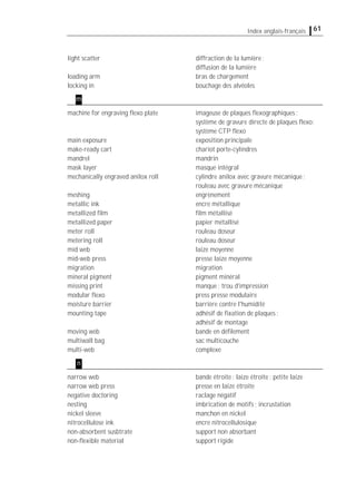 61Index anglais-français
light scatter diffraction de la lumière;
diffusion de la lumière
loading arm bras de chargement
locking in bouchage des alvéoles
machine for engraving ﬂexo plate imageuse de plaques ﬂexographiques;
système de gravure directe de plaques ﬂexo;
système CTP ﬂexo
main exposure exposition principale
make-ready cart chariot porte-cylindres
mandrel mandrin
mask layer masque intégral
mechanically engraved anilox roll cylindre anilox avec gravure mécanique;
rouleau avec gravure mécanique
meshing engrènement
metallic ink encre métallique
metallized ﬁlm ﬁlm métallisé
metallized paper papier métallisé
meter roll rouleau doseur
metering roll rouleau doseur
mid web laize moyenne
mid-web press presse laize moyenne
migration migration
mineral pigment pigment minéral
missing print manque; trou d'impression
modular ﬂexo press presse modulaire
moisture barrier barrière contre l'humidité
mounting tape adhésif de ﬁxation de plaques;
adhésif de montage
moving web bande en déﬁlement
multiwall bag sac multicouche
multi-web complexe
narrow web bande étroite; laize étroite; petite laize
narrow web press presse en laize étroite
negative doctoring raclage négatif
nesting imbrication de motifs; incrustation
nickel sleeve manchon en nickel
nitrocellulose ink encre nitrocellulosique
non-absorbent susbtrate support non absorbant
non-ﬂexible material support rigide
m
n
 