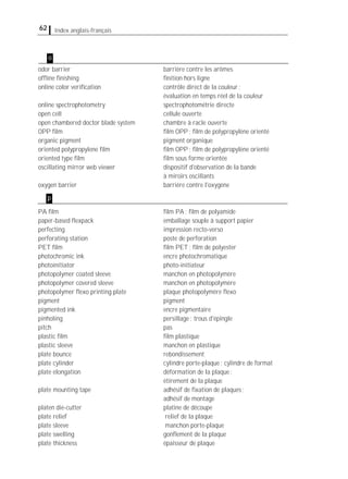 62 Index anglais-français
odor barrier barrière contre les arômes
ofﬂine ﬁnishing ﬁnition hors ligne
online color veriﬁcation contrôle direct de la couleur;
évaluation en temps réel de la couleur
online spectrophotometry spectrophotométrie directe
open cell cellule ouverte
open chambered doctor blade system chambre à racle ouverte
OPP ﬁlm ﬁlm OPP; ﬁlm de polypropylène orienté
organic pigment pigment organique
oriented polypropylene ﬁlm ﬁlm OPP; ﬁlm de polypropylène orienté
oriented type ﬁlm ﬁlm sous forme orientée
oscillating mirror web viewer dispositif d'observation de la bande
à miroirs oscillants
oxygen barrier barrière contre l'oxygène
PA ﬁlm ﬁlm PA; ﬁlm de polyamide
paper-based ﬂexpack emballage souple à support papier
perfecting impression recto-verso
perforating station poste de perforation
PET ﬁlm ﬁlm PET; ﬁlm de polyester
photochromic ink encre photochromatique
photoinitiator photo-initiateur
photopolymer coated sleeve manchon en photopolymère
photopolymer covered sleeve manchon en photopolymère
photopolymer ﬂexo printing plate plaque photopolymère ﬂexo
pigment pigment
pigmented ink encre pigmentaire
pinholing persillage; trous d'épingle
pitch pas
plastic ﬁlm ﬁlm plastique
plastic sleeve manchon en plastique
plate bounce rebondissement
plate cylinder cylindre porte-plaque; cylindre de format
plate elongation déformation de la plaque;
étirement de la plaque
plate mounting tape adhésif de ﬁxation de plaques;
adhésif de montage
platen die-cutter platine de découpe
plate relief relief de la plaque
plate sleeve manchon porte-plaque
plate swelling gonﬂement de la plaque
plate thickness épaisseur de plaque
p
o
 