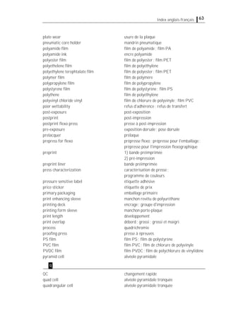 63Index anglais-français
plate wear usure de la plaque
pneumatic core holder mandrin pneumatique
polyamide ﬁlm ﬁlm de polyamide; ﬁlm PA
polyamide ink encre polyamide
polyester ﬁlm ﬁlm de polyester; ﬁlm PET
polyethelene ﬁlm ﬁlm de polyéthylène
polyethylene terephtalate ﬁlm ﬁlm de polyester; ﬁlm PET
polymer ﬁlm ﬁlm de polymère
polypropylene ﬁlm ﬁlm de polypropylène
polystyrene ﬁlm ﬁlm de polystyrène; ﬁlm PS
polythene ﬁlm de polyéthylène
polyvinyl chloride vinyl ﬁlm de chlorure de polyvinyle; ﬁlm PVC
poor wettability refus d'adhérence; refus de transfert
post-exposure post-exposition
postprint post-impression
postprint ﬂexo press presse à post-impression
pre-exposure exposition dorsale; pose dorsale
prelacquer prélaque
prepress for ﬂexo prépresse ﬂexo; prépresse pour l'emballage;
prépresse pour l'impression ﬂexographique
preprint 1) bande préimprimée
2) pré-impression
preprint liner bande préimprimée
press characterization caractérisation de presse;
programme de couleurs
pressure sensitive label étiquette adhésive
price sticker étiquette de prix
primary packaging emballage primaire
print enhancing sleeve manchon revêtu de polyuréthane
printing deck encrage; groupe d'impression
printing form sleeve manchon porte-plaque
print length développement
print overlap débord; grossi; grossi et maigri
process quadrichromie
prooﬁng press presse à épreuves
PS ﬁlm ﬁlm PS; ﬁlm de polystyrène
PVC ﬁlm ﬁlm PVC; ﬁlm de chlorure de polyvinyle
PVDC ﬁlm ﬁlm PVDC; ﬁlm de polychlorure de vinylidène
pyramid cell alvéole pyramidale
QC changement rapide
quad cell alvéole pyramidale tronquée
quadrangular cell alvéole pyramidale tronquée
q
 