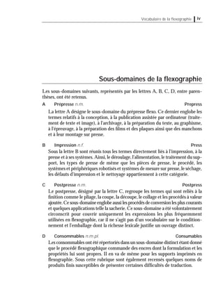 ivVocabulaire de la ﬂexographie
Sous-domaines de la ﬂexographie
Les sous-domaines suivants, représentés par les lettres A, B, C, D, entre paren-
thèses, ont été retenus.
A Prépresse n.m. Prepress
La lettre A désigne le sous-domaine du prépresse ﬂexo. Ce dernier englobe les
termes relatifs à la conception, à la publication assistée par ordinateur (traite-
ment de texte et image), à l'archivage, à la préparation du texte, au graphisme,
à l'épreuvage, à la préparation des ﬁlms et des plaques ainsi que des manchons
et à leur montage sur presse.
B Impression n.f. Press
Sous la lettre B sont réunis tous les termes directement liés à l'impression, à la
presse et à ses systèmes.Ainsi,le déroulage,l'alimentation,le traitement du sup-
port, les types de presse de même que les pièces de presse, le procédé, les
systèmes et périphériques robotisés et systèmes de mesure sur presse,le séchage,
les défauts d'impression et le nettoyage appartiennent à cette catégorie.
C Postpresse n.m. Postpress
Le postpresse, désigné par la lettre C, regroupe les termes qui sont reliés à la
ﬁnition comme le pliage, la coupe, la découpe, le collage et les procédés à valeur
ajoutée.Ce sous-domaine englobe aussi les procédés de conversion les plus courants
et quelques applications telle la sacherie.Ce sous-domaine a été volontairement
circonscrit pour couvrir uniquement les expressions les plus fréquemment
utilisées en ﬂexographie, car il ne s'agit pas d'un vocabulaire sur le condition-
nement et l'emballage dont la richesse lexicale justiﬁe un ouvrage distinct.
D Consommables n.m.pl. Consumables
Les consommables ont été répertoriés dans un sous-domaine distinct étant donné
que le procédé ﬂexographique commande des encres dont la formulation et les
propriétés lui sont propres. Il en va de même pour les supports imprimés en
ﬂexographie. Sous cette rubrique sont également recensés quelques noms de
produits ﬁnis susceptibles de présenter certaines difﬁcultés de traduction.
 