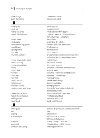 64 Index anglais-français
quick change changement rapide
quick changeover changement rapide
reactive ink encre réactive
recall job travail répétitif
reel-to-reel press rotative ﬂexo bobine-bobine
regenerated cellulose cellulose régénérée; ﬁlm de cellulose;
ﬁlm cellulosique; cellophane
release paper intercalaire
relief depth profondeur des reliefs
removable inking system chambre d'encrage démontable
repeat length développement
repeat printing développement
return ink retour d'encre
return ink software programme de gestion des retours d'encre;
système de gestion des retours d'encre
reverse angle doctor blade racle inversée
reverse printing impression au verso
reverse-side printing impression au verso
rewind enrouleur; bobineuse; rembobineuse
rewind draw appel de sortie
rewinder enrouleur; bobineuse; rembobineuse
rewinding enroulage; rembobinage
rider roll rouleau presseur
rewind tension tension à l'enroulage
roll diameter diamètre de bobine
rotary die-cutting découpage rotatif
rotating mirror web viewer dispositif d'observation de la bande
à miroirs tournants
rubber covered sleeve manchon revêtu de caoutchouc
rubber sleeve manchon revêtu de caoutchouc
running speed vitesse de production
running web bande en déﬁlement
safety guard panneau de protection; volet de protection
sag mou
sagging affaissement
scattered light diffraction de la lumière;
diffusion de la lumière
score cut slitting rainage; rainurage
screen roll cylindre anilox; cylindre tramé
secondary packaging emballage secondaire
s
r
 