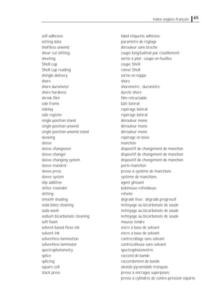 65Index anglais-français
self-adhesive label étiquette adhésive
setting data paramètre de réglage
shaftless unwind dérouleur sans broche
shear cut slitting coupe longitudinal par cisaillement
sheeting sortie à plat; coupe en feuilles
Shell cup coupe Shell
Shell cup reading relevé Shell
shingle delivery sortie en nappe
shore shore
shore durometer shoremètre; duromètre
shore hardness dureté shore
shrink ﬁlm ﬁlm rétractable
side frame bâti latéral
sidelay repérage latéral
side register repérage latéral
single position stand dérouleur mono
single position unwind dérouleur mono
single position unwind stand dérouleur mono
skewing repérage en biais
sleeve manchon
sleeve changeover dispositif de changement de manchon
sleeve changer dispositif de changement de manchon
sleeve changing system dispositif de changement de manchon
sleeve mandrel porte-manchon
sleeve press presse à système de manchons
sleeve system système de manchons
slip additive agent glissant
slitter-rewinder bobineuse-refendeuse
slitting refente
smooth shading dégradé lisse; dégradé progressif
soda blast cleaning nettoyage au bicarbonate de soude
soda wash nettoyage au bicarbonate de soude
sodium bicarbonate cleaning nettoyage au bicarbonate de soude
soft foam mousse tendre
solvent-based ﬂexo ink encre à base de solvant
solvent ink encre à base de solvant
solventless lamination contrecollage sans solvant
solventless laminator contrecolleuse sans solvant
spectrophotometry spectrophotométrie
splice raccord de bande
splicing raccordement de bande
square cell alvéole pyramidale tronquée
stack press presse à encrages superposés;
presse à cylindres de contre-pression séparés
 
