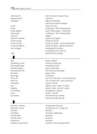 66 Index anglais-français
steam barrier barrière contre la vapeur d'eau
step-and-repeat répétition
stickyback adhésif de montage;
adhésif de ﬁxation de plaques
streak traînée de racle
strobe stroboscope; ﬂash stroboscopique
strobe lighting ﬂash stroboscopique; stroboscope
stroboscope stroboscope; ﬂash stroboscopique
substrate support
substrate thickness épaisseur du support
surface energy énergie de surface
surface tension tension de surface; tension superﬁcielle
surfactant additive additif mouillant; additif tensio-actif
sweet wrapper enveloppage de bonbons;
enveloppage pour conﬁserie
swell gonﬂement de la plaque
tack pouvoir adhésif
technology varnish vernis de constitution
tertiary packaging emballage tertiaire
thermal imaging gravure thermique
thermochromic ink encre thermochromatique
thin plate plaque mince
thixotropy thixotropie
throw-off mise hors impression; mise hors pression
throw-on mise en impression; mise en pression
timing belt courroie crantée
trap débord; grossi; grossi et maigri
trapping débord; grossi; grossi et maigri
trim winding enroulage des rognures
turret barillet; tourelle
turret drive entraînement par barillet;
entraînement par tourelle
ultrasonic cleaning nettoyage par ultrasons
ultraviolet curing séchage sous UV; séchage UV
unwinder dérouleur
unwinding déroulage; débobinage
unwind stand dérouleur
unwind station dérouleur
unwind unit dérouleur
urethane covered sleeve manchon revêtu de polyuréthane
t
u
 