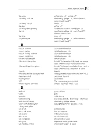 67Index anglais-français
UV curing séchage sous UV; séchage UV
UV curing ﬂexo ink encre ﬂexographique UV; encre ﬂexo UV;
encre séchant sous UV
UV curing station sécheur UV
UV dryer sécheur UV
UV ﬂexographic printing ﬂexographie sous UV; ﬂexographie UV
UV ink encre ﬂexographique UV; encre ﬂexo UV;
encre séchant sous UV
UV lamp lampe UV
UV printing ink encre ﬂexographique UV; encre ﬂexo UV;
encre séchant sous UV
vacuum chamber cloche de métallisation
vacuum coating métallisation sous vide
vacuum coating chamber cloche de métallisation
vacuum metallizing métallisation sous vide
variable repeat length format variable
video inspection system dispositif d'observation de la bande par caméra
vidéo; système vidéo d'inspection de bande
video web inspection system dispositif d'observation de la bande par caméra
vidéo; système vidéo d'inspection de bande
vignette dégradé
vinylidene chloride copolymer ﬁlm ﬁlm de polychlorure de vinylidène; ﬁlm PVDC
viscosity control contrôle de viscosité
viscosity meter viscosimètre
VOC COV; composé organique volatil
volatile organic compound composé organique volatil; COV
wash-out gravure à l'eau
waste gâche
waste ink résidu d'encre
waste stripping éjection des déchets; décorticage; échenillage
water-based ﬂexo ink encre ﬂexographique à l'eau
water-wash photopolymer plaque photopolymère gravable à l'eau
ﬂexographic plate
web break casse de bande
web break sensor détecteur de casse
web cleaner nettoyeur de bande
web cut-off dispositif de coupe
web elongation allongement de bande
web guide aligneur de bande; guide-bande
web handling system système de transport de bande
v
w
 