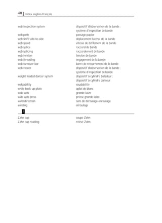 68 Index anglais-français
web inspection system dispositif d'observation de la bande;
système d'inspection de bande
web path passage-papier
web shift side-to-side déplacement latéral de la bande
web speed vitesse de déﬁlement de la bande
web splice raccord de bande
web splicing raccordement de bande
web tension tension de bande
web threading engagement de la bande
web turnover bar barre de retournement de la bande
web viewer dispositif d'observation de la bande;
système d'inspection de bande
weight loaded dancer system dispositif à cylindre baladeur;
dispositif à cylindre danseur
weldability soudabilité
white back-up plate aplat de blanc
wide web grande laize
wide web press presse grande laize
wind direction sens de déroulage-enroulage
winding enroulage
Zahn cup coupe Zahn
Zahn cup reading relevé Zahn
z
 