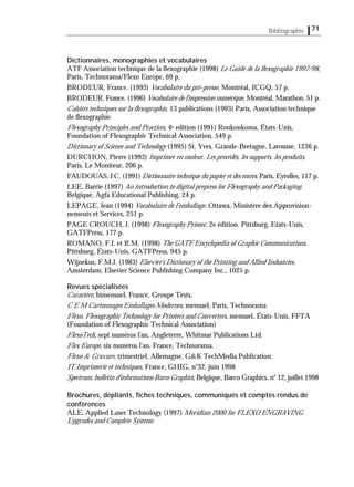 Bibliographie 71
Dictionnaires, monographies et vocabulaires
ATF Association technique de la ﬂexographie (1998) Le Guide de la ﬂexographie 1997/98,
Paris, Technorama/Flexo Europe, 69 p.
BRODEUR, France. (1993) Vocabulaire du pré-presse, Montréal, ICGQ, 57 p.
BRODEUR, France. (1996) Vocabulaire de l'impression numérique, Montréal, Marathon, 51 p.
Cahiers techniques sur la ﬂexographie, 13 publications (1993) Paris, Association technique
de ﬂexographie.
Flexography Principles and Practices, 4e edition (1991) Ronkonkoma, États-Unis,
Foundation of Flexographic Technical Association, 549 p.
Dictionary of Science and Technology (1995) St. Yves, Grande-Bretagne, Larousse, 1236 p.
DURCHON, Pierre (1993) Imprimer en couleur. Les procédés, les supports, les produits.
Paris, Le Moniteur, 206 p.
FAUDOUAS, J.C. (1991) Dictionnaire technique du papier et des encres. Paris, Eyrolles, 117 p.
LEE, Barrie (1997) An introduction to digital prepress for Flexography and Packaging.
Belgique, Agfa Educational Publishing, 24 p.
LEPAGE, Jean (1994) Vocabulaire de l’emballage. Ottawa, Ministère des Approvision-
nements et Services, 251 p.
PAGE CROUCH, J. (1998) Flexography Primer. 2e édition. Pittsburg, Etats-Unis,
GATFPress, 177 p.
ROMANO, F.J. et R.M. (1998) The GATF Encyclopedia of Graphic Communications.
Pittsburg, États-Unis, GATFPress, 945 p.
Wijnekus, F.M.J. (1983) Elsevier's Dictionary of the Printing and Allied Industries.
Amsterdam, Elsevier Science Publishing Company Inc., 1025 p.
Revues spécialisées
Caractère, bimensuel, France, Groupe Tests.
C E M Cartonnages Emballages Modernes, mensuel, Paris, Technorama
Flexo. Flexographic Technology for Printers and Converters, mensuel, États-Unis, FFTA
(Foundation of Flexographic Technical Association)
FlexoTech, sept numéros l’an, Angleterre, Whitmar Publications Ltd.
Flex Europe, six numéros l’an, France, Technorama.
Flexo & Gravure, trimestriel, Allemagne, G&K TechMedia Publication.
IT.Imprimerie et techniques, France, GHIG, n°32, juin 1998
Spectrum, bulletin d'informations Barco Graphics, Belgique, Barco Graphics, n° 12, juillet 1998
Brochures, dépliants, ﬁches techniques, communiqués et comptes rendus de
conférences
ALE, Applied Laser Technology (1997) Meridian 2000 for FLEXO ENGRAVING
Upgrades and Complete Systems
 