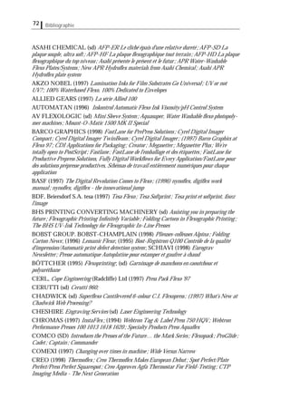 Bibliographie72
ASAHI CHEMICAL (sd) AFP-ER Le cliché épais d'une relative dureté; AFP-SD La
plaque souple, ultra soft; AFP-HF La plaque ﬂexographique tout terrain; AFP-HD La plaque
ﬂexographique du top niveau; Asahi présente le présent et le futur; APR Water-Washable
Flexo Plates/Systems; New APR Hydroﬂex materials from Asahi Chemical; Asahi APR
Hydroﬂex plate system
AKZO NOBEL (1997) Lamination Inks for Film Substrates Go Universal; UV or not
UV?; 100% Waterbased Flexo, 100% Dedicated to Envelopes
ALLIED GEARS (1997) La série Allied 100
AUTOMATAN (1996) Inkontrol Automatic Flexo Ink Viscosity/pH Control System
AV FLEXOLOGIC (sd) Mini Sleeve System; Aquasuper, Water Washable ﬂexo photopoly-
mer machines; Mount-O-Matic 1500 MK II Special
BARCO GRAPHICS (1998) FastLane for PrePress Solutions; Cyrel Digital Imager
Compact; Cyrel Digital Imager TwinBeam; Cyrel Digital Imager; (1997) Barco Graphics at
Flexo 97; CDI Applications for Packaging; Creator; Megasetter; Megasetter Plus; We're
totally open to PostScript; Fastlane; FastLane de l'emballage et des étiquettes; FastLane for
Productive Prepress Solutions, Fully Digital Workﬂows for Every Application/FastLane pour
des solutions prépresse productives, Schémas de travail entièrement numériques pour chaque
application
BASF (1997) The Digital Revolution Comes to Flexo; (1996) nynoﬂex, digiﬂex work
manual; nynoﬂex, digiﬂex - the innovational jump
BDF, Beiersdorf S.A. tesa (1997) Tesa Flexo; Tesa Softprint; Tesa print et softprint, ﬁxez
l'image
BHS PRINTING CONVERTING MACHINERY (sd) Assisting you in preparing the
future; Flexographic Printing Inﬁnitely Variable; Folding Cartons in Flexographic Printing;
The BHS UV-Ink Technology for Flexographic In-Line Presses
BOBST GROUP. BOBST-CHAMPLAIN (1998) Plieuses-colleuses Alpina; Folding
Carton News; (1996) Lemanic Flexo; (1995) Bost-Registron Q100 Contrôle de la qualité
d'impression/Automatic print defect detection system; SCHIAVI (1998) Eurograv
Newsletter; Presse automatique Autoplatine pour estamper et gaufrer à chaud
BÖTTCHER (1995) Flexoprinting; (sd) Garnissage de manchons en caoutchouc et
polyuréthane
CERL, Cope Engineering (Radcliffe) Ltd (1997) Press Pack Flexo '97
CERUTTI (sd) Cerutti 960;
CHADWICK (sd) Superﬂexo Cantilevered 6-colour C.I. Flexopress; (1997) What’s New at
Chadwick Web Processing?
CHESHIRE Engraving Services (sd) Laser Engineering Technology
CHROMAS (1997) InstaFlex; (1994) Webtron Tag & Label Press 750 HQV; Webtron
Performance Presses 100 1013 1618 1620; Specialty Products Press Aquaﬂex
COMCO (SD) Introduces the Presses of the Future… the Mark Series; Flexopack; ProGlide;
Cadet; Captain; Commander
COMEXI (1997) Changing over times in machine; Wide Versus Narrow
CREO (1998) Thermoﬂex; Creo Thermoﬂex Makes European Debut; Spot Perfect/Plate
Perfect/Press Perfect Squarespot; Creo Approves Agfa Thermostar For Field-Testing; CTP
Imaging Media - The Next Generation
 