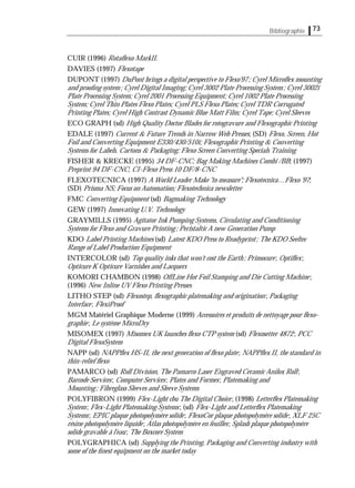 Bibliographie 73
CUIR (1996) Rotaﬂexo MarkII.
DAVIES (1997) Flexotape
DUPONT (1997) DuPont brings a digital perspective to Flexo'97; Cyrel Microﬂex mounting
and prooﬁng system; Cyrel Digital Imaging; Cyrel 3002 Plate Processing System; Cyrel 3002i
Plate Processing System; Cyrel 2001 Processing Equipment; Cyrel 1002 Plate Processing
System; Cyrel Thin Plates Flexo Plates; Cyrel PLS Flexo Plates; Cyrel TDR Corrugated
Printing Plates; Cyrel High Contrast Dynamic Blue Matt Film; Cyrel Tape; Cyrel Sleeves
ECO GRAPH (sd) High Quality Doctor Blades for rotogravure and Flexographic Printing
EDALE (1997) Current & Future Trends in Narrow Web Presses; (SD) Flexo, Screen, Hot
Foil and Converting Equipment E330/430/510i; Flexographic Printing & Converting
Systems for Labels, Cartons & Packaging; Flexo Screen Converting Specials Training
FISHER & KRECKE (1995) 34 DF-CNC; Bag Making Machines Combi /BB; (1997)
Preprint 94 DF-CNC; CI-Flexo Press 10 DF/8-CNC
FLEXOTECNICA (1997) A World Leader Make "to measure"; Flexotecnica…Flexo '97;
(SD) Prisma NS; Focus on Automation; Flexotechnica newsletter
FMC Converting Equipment (sd) Bagmaking Technology
GEW (1997) Innovating U.V. Technology
GRAYMILLS (1995) Agitator Ink Pumping Systems, Circulating and Conditioning
Systems for Flexo and Gravure Printing; Peristaltic A new Generation Pump
KDO Label Printing Machines (sd) Latest KDO Press to Readyprint; The KDO Seeltec
Range of Label Production Equipment
INTERCOLOR (sd) Top quality inks that won't cost the Earth; Primocure; Optiﬂex;
Opticure K Opticure Varnishes and Lacquers
KOMORI CHAMBON (1998) OffLine Hot Foil Stamping and Die Cutting Machine;
(1996) New Inline UV Flexo Printing Presses
LITHO STEP (sd) Flexostep, ﬂexographic platemaking and origination; Packaging
Interface; FlexiProof
MGM Matériel Graphique Moderne (1999) Accessoires et produits de nettoyage pour ﬂexo-
graphie; Le système MicroDry
MISOMEX (1997) Misomex UK launches ﬂexo CTP system (sd) Flexosetter 4872; PCC
Digital FlexoSystem
NAPP (sd) NAPPﬂex HS-II, the next generation of ﬂexo plate; NAPPﬂex II, the standard in
thin-relief ﬂexo
PAMARCO (sd) Roll Division, The Pamarco Laser Engraved Ceramic Anilox Roll;
Barcode Services; Computer Services; Plates and Formes; Platemaking and
Mounting; Fibreglass Sleeves and Sleeve Systems
POLYFIBRON (1999) Flex-Light cbu The Digital Choice; (1998) Letterﬂex Platemaking
System; Flex-Light Platemaking Systems; (sd) Flex-Light and Letterﬂex Platemaking
Systems; EPIC plaque photopolymère solide; FlexoCor plaque photopolymère solide; XLF 25C
résine photopolymère liquide; Atlas photopolymère en feuilles; Splash plaque photopolymère
solide gravable à l'eau; The Boxcore System
POLYGRAPHICA (sd) Supplying the Printing, Packaging and Converting industry with
some of the ﬁnest equipment on the market today
 
