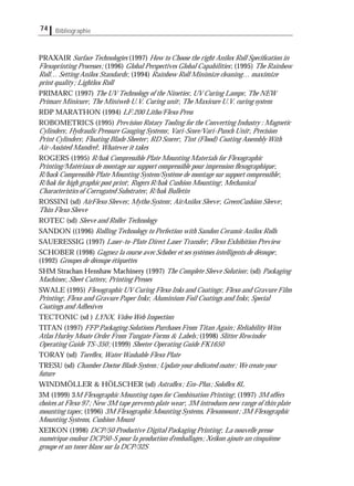Bibliographie74
PRAXAIR Surface Technologies (1997) How to Choose the right Anilox Roll Speciﬁcation in
Flexoprinting Processes; (1996) Global Perspectives Global Capabilities; (1995) The Rainbow
Roll… Setting Anilox Standards; (1994) Rainbow Roll Minimize cleaning… maximize
print quality; Lightlox Roll
PRIMARC (1997) The UV Technology of the Nineties; UV Curing Lamps; The NEW
Primarc Minicure; The Miniweb U.V. Curing unit; The Maxicure U.V. curing system
RDP MARATHON (1994) LF.200 Litho/Flexo Press
ROBOMETRICS (1995) Prevision Rotary Tooling for the Converting Industry : Magnetic
Cylinders; Hydraulic Pressure Gauging Systems; Vari-Score/Vari-Punch Unit; Precision
Print Cylinders; Floating Blade Sheeter; RD Scorer; Tint (Flood) Coating Assembly With
Air-Assisted Mandrel; Whatever it takes
ROGERS (1995) R/bak Compressible Plate Mounting Materials for Flexographic
Printing/Matériaux de montage sur support compressible pour impression ﬂexographique;
R/back Compressible Plate Mounting System/Système de montage sur support compressible;
R/bak for high graphic post print; Rogers R/bak Cushion Mounting; Mechanical
Characteristics of Corrugated Substrates; R/bak Bulletin
ROSSINI (sd) AirFlexo Sleeves; Mytho System; AirAnilox Sleeve; GreenCushion Sleeve;
Thin Flexo Sleeve
ROTEC (sd) Sleeve and Roller Technology
SANDON ((1996) Rolling Technology to Perfection with Sandon Ceramic Anilox Rolls
SAUERESSIG (1997) Laser-to-Plate Direct Laser Transfer; Flexo Exhibition Preview
SCHOBER (1998) Gagnez la course avec Schober et ses systèmes intelligents de découpe;
(1992) Groupes de découpe étiquettes
SHM Strachan Henshaw Machinery (1997) The Complete Sleeve Solution; (sd) Packaging
Machines; Sheet Cutters; Printing Presses
SWALE (1995) Flexographic UV Curing Flexo Inks and Coatings; Flexo and Gravure Film
Printing; Flexo and Gravure Paper Inks; Aluminium Foil Coatings and Inks; Special
Coatings and Adhesives
TECTONIC (sd ) LYNX, Video Web Inspection
TITAN (1997) FFP Packaging Solutions Purchases From Titan Again; Reliability Wins
Atlas Hurley Moate Order From Tungate Forms & Labels; (1998) Slitter Rewinder
Operating Guide TS-350; (1999) Sheeter Operating Guide FK1650
TORAY (sd) Toreﬂex, Water Washable Flexo Plate
TRESU (sd) Chamber Doctor Blade System; Update your dedicated coater; We create your
future
WINDMÖLLER & HÖLSCHER (sd) Astraﬂex; Eco-Plus; Soloﬂex 8L
3M (1999) 3M Flexographic Mounting tapes for Combination Printing; (1997) 3M offers
choices at Flexo 97; New 3M tape prevents plate wear; 3M introduces new range of thin plate
mounting tapes; (1996) 3M Flexographic Mounting Systems, Flexomount; 3M Flexographic
Mounting Systems, Cushion Mount
XEIKON (1998) DCP/50 Productive Digital Packaging Printing; La nouvelle presse
numérique couleur DCP50-S pour la production d'emballages; Xeikon ajoute un cinquième
groupe et un toner blanc sur la DCP/32S
 