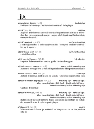 accumulation d'encre, n.f. (B) ink build up
Problème de l'encre qui s'amasse autour des reliefs de la plaque.
additif, n.m. (D) additive
Adjuvant de l'encre qui lui donne des qualités particulières aux ﬁns d'impres-
sion. Les cires, agents anti-mousse, charges minérales et plastiﬁants sont des
exemples d'additifs.
additif mouillant, n.m. (D) surfactant additive
Solution qui modiﬁe la tension superﬁcielle de l’encre pour améliorer son trans-
fert sur le support.
additif tensio-actif, n.m. (D) surfactant additive
v. additif mouillant
adhérence de l'encre, n.f. (B, D) ink adhesion
Propriété de l'encre qui fait en sorte qu'elle tient sur le support.
adhésif à support mousse, n.m. (D) compressible mounting tape
Adhésif de montage dont la base sur laquelle l’adhésif est déposé est en mousse.
adhésif à support toile, n.m. (D) cloth tape
Adhésif de montage dont la base sur laquelle l'adhésif est déposé est en tissu.
adhésif de ﬁxation de plaques, n.m. (D) mounting tape; adhesive tape;
plate mounting tape; stickyback; double-sided adhesive;
double-sided compressible mounting tape
v. adhésif de montage
adhésif de montage, n.m. (D) mounting tape; adhesive tape;
plate mounting tape; stickyback; double-sided adhesive;
double-sided compressible mounting tape
Ruban adhésif ou bande adhésive double face servant au montage, par collage,
des plaques ﬂexo sur le cylindre porte-plaque.
affaissement, n.m. (B) sagging
Mouvement de la bande qui se détend sur son parcours ou sur une partie de
celui-ci.
1Vocabualire de la ﬂexographie affaissement
A
a
 