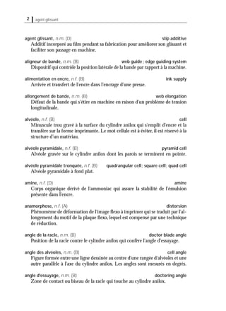 2 agent glissant
agent glissant, n.m. (D) slip additive
Additif incorporé au ﬁlm pendant sa fabrication pour améliorer son glissant et
faciliter son passage en machine.
aligneur de bande, n.m. (B) web guide; edge guiding system
Dispositif qui contrôle la position latérale de la bande par rapport à la machine.
alimentation en encre, n.f. (B) ink supply
Arrivée et transfert de l'encre dans l'encrage d'une presse.
allongement de bande, n.m. (B) web elongation
Défaut de la bande qui s'étire en machine en raison d'un problème de tension
longitudinale.
alvéole, n.f. (B) cell
Minuscule trou gravé à la surface du cylindre anilox qui s'emplit d'encre et la
transfère sur la forme imprimante. Le mot cellule est à éviter, il est réservé à la
structure d'un matériau.
alvéole pyramidale, n.f. (B) pyramid cell
Alvéole gravée sur le cylindre anilox dont les parois se terminent en pointe.
alvéole pyramidale tronquée, n.f. (B) quadrangular cell; square cell; quad cell
Alvéole pyramidale à fond plat.
amine, n.f. (D) amine
Corps organique dérivé de l'ammoniac qui assure la stabilité de l'émulsion
présente dans l'encre.
anamorphose, n.f. (A) distorsion
Phénomème de déformation de l'image ﬂexo à imprimer qui se traduit par l'al-
longement du motif de la plaque ﬂexo, lequel est compensé par une technique
de réduction.
angle de la racle, n.m. (B) doctor blade angle
Position de la racle contre le cylindre anilox qui confère l'angle d'essuyage.
angle des alvéoles, n.m. (B) cell angle
Figure formée entre une ligne dessinée au centre d'une rangée d'alvéoles et une
autre parallèle à l'axe du cylindre anilox. Les angles sont mesurés en degrés.
angle d'essuyage, n.m. (B) doctoring angle
Zone de contact ou biseau de la racle qui touche au cylindre anilox.
 