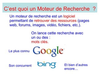 Un moteur de recherche est un logiciel permettant de retrouver des ressources (pages web, forums, images, vidéo, fichiers, etc.). Le plus connu Son concurrent Et bien d’autres encore… On lance cette recherche avec un ou des : mots clés. C’est quoi un Moteur de Recherche ?
